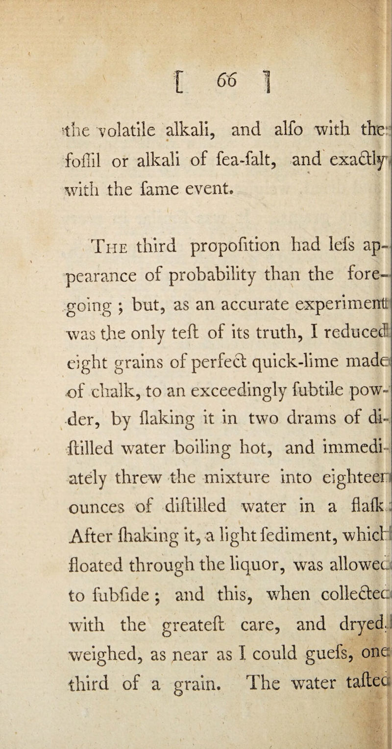 the volatile alkali, and alfo with the- foffil or alkali of fea-falt, and exactly with the fame event. i The third proportion had lei's ap¬ pearance of probability than the fore¬ going ; but, as an accurate experiment was the only tell of its truth, I reduced eight grains of perfect quick-lime made of chalk, to an exceedingly fubtile pow-i ■der, by flaking it in two drams of di¬ stilled water boiling hot, and immedi ately threw the mixture into eighteen ounces of diltilled water in a flalk After (baking it, a light fediment, which floated through the liquor, wras allowed to fubfide; and this, when collected with the greatelt care, and dryed. weighed, as near as 1 could guels, one third of a grain. The water tafteo