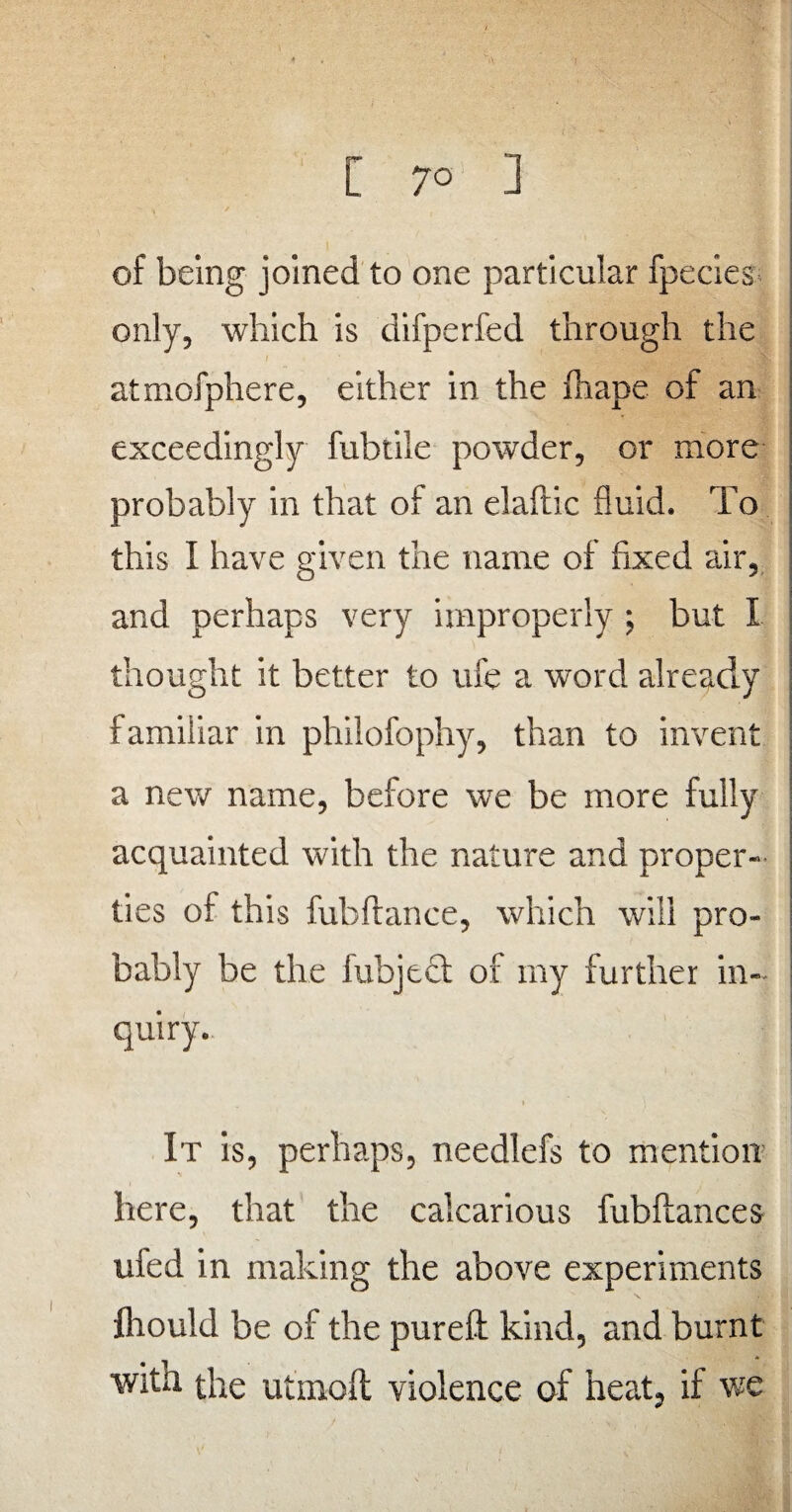 C 7° ] of being joined to one particular fpecies only, which is difperfed through the atmofphere, either in the fhape of an exceedingly fuhtile powder, or more probably in that of an elaftic fluid. To this I have given the name of fixed air, and perhaps very improperly ; but X thought it better to ufe a word already familiar in philofophy, than to invent a new name, before we be more fully acquainted with the nature and proper¬ ties of this fubftance, which will pro¬ bably be the fubject of my further in¬ quiry. It is, perhaps, needlefs to mention here, that the cakarious fubftances uied in making the above experiments flrould be of the pureft kind, and burnt with the utmoft violence of heat, if we