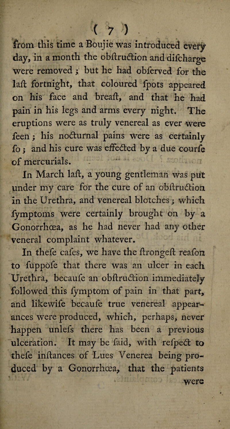 from this time a Boujie was introduced every day, in a month the obftru&ion and difcharge were removed ; but he had obferved for the laft fortnight, that coloured fpots appeared on his face and bread:, and that he had pain in his legs and arms every night. The eruptions were as truly venereal as ever were feen; his nocturnal pains Were as certainly fo i and his cure was effected by a due courfe of mercurials. In March laft, a young gentleman was put under my care for the cure of an obftruffion in the Urethra, and venereal blotches; which lymptoms were certainly brought on by a Gonorrhoea, as he had never had any other veneral complaint whatever. In thefe cafes, we have the ftrongeft reafon to fuppofe that there was an ulcer in each Urethra, becaufe an obftrudion immediately followed this fymptom of pain in that part, and likewife becaufe true venereal appear¬ ances were produced, which, perhaps, never happen unlefs there has been a previous ulceration. It may be faid, with refpecft to thefe inftances of Lues Venerea being pro¬ duced by a Gonorrhoea, that the patients were