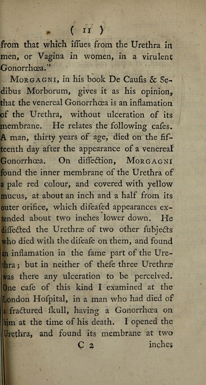 * ( n > from that which ififues from the Urethra in men, or Vagina in women, in a virulent Gonorrhoea.” Morgagni, in his book De Caufis & Se- dibus Morborum, gives it as his opinion, that the venereal Gonorrhoea is an inflamation of the Urethra, without ulceration of its membrane. He relates the following cafes. A man, thirty years of age, died on the fif¬ teenth day after the appearance of a venereal Gonorrhoea. On difledtion, Morgagni found the inner membrane of the Urethra of a pale red colour, and covered with yellow mucus, at about an inch and a half from its outer orifice, which difeafed appearances ex¬ tended about two inches lower down. He differed the Urethra? of two other fubjedts who died with the difeafe on them, and found an inflamation in the fame part of the Ure¬ thra ; but in neither of thefe three Urethrae was there any ulceration to be perceived. One cafe of this kind I examined at the London Hofpital, in a man who had died of a fradtured fkull, having a Gonorrhoea on him at the time of his death. I opened the Urethra, and found its membrane at two C 2 inches