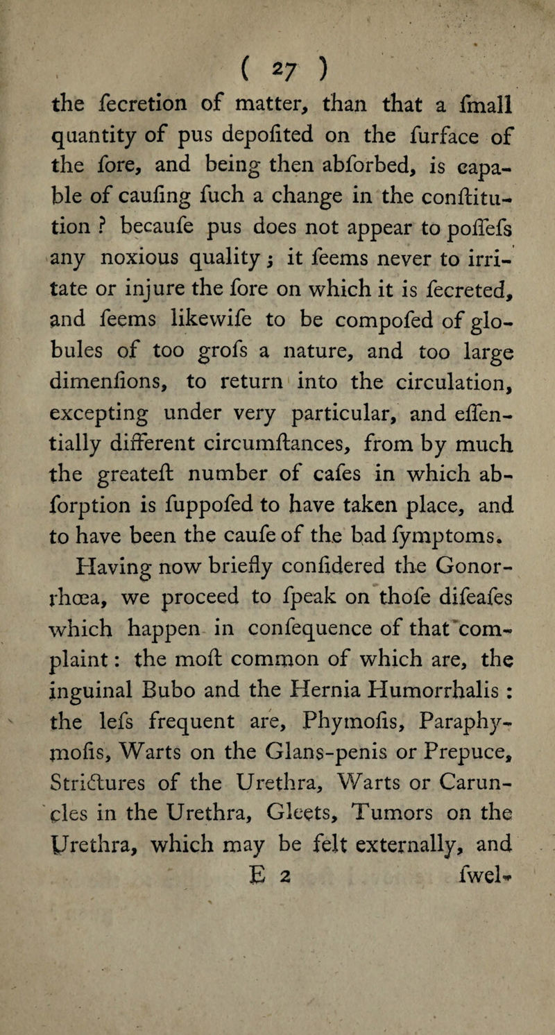 the fecretlon of matter, than that a fmall quantity of pus depofited on the furface of the fore, and being then abforbed, is capa¬ ble of caufing fuch a change in the conftitu- tion ? becaufe pus does not appear to poffefs any noxious quality j it feems never to irri¬ tate or injure the fore on which it is fecreted, and feems likewife to be compofed of glo¬ bules of too grofs a nature, and too large dimenfions, to return into the circulation, excepting under very particular, and effen- tially different circumftances, from by much the greateft number of cafes in which ab- forption is fuppofed to have taken place, and to have been the caufe of the bad fymptoms. Having now briefly confidered the Gonor¬ rhoea, we proceed to fpeak on thofe difeafes which happen in confequence of that com¬ plaint : the moll common of which are, the inguinal Bubo and the Hernia Humorrhalis : the lefs frequent are, Phymofis, Paraphy- jnofis. Warts on the Glans-penis or Prepuce, Structures of the Urethra, Warts or Carun¬ cles in the Urethra, Gleets, Tumors on the Urethra, which may be felt externally, and E 2 fwel-