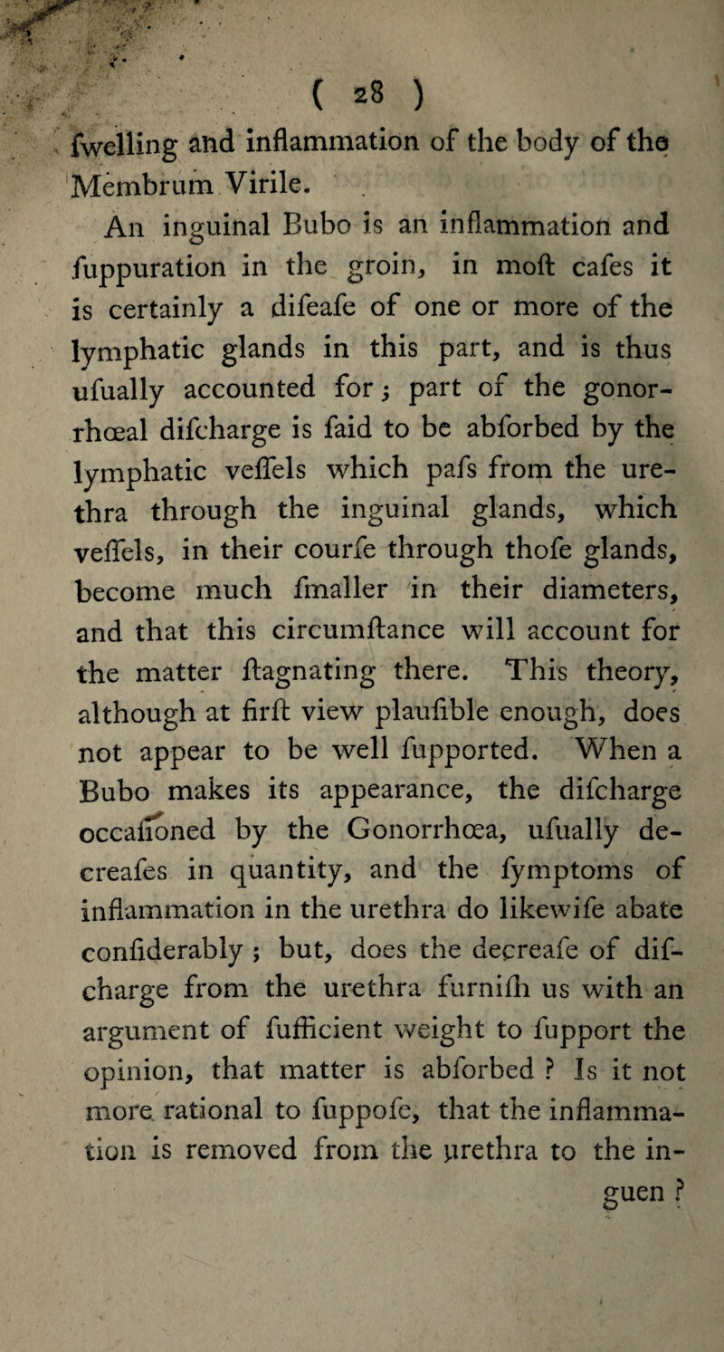 fwelling and inflammation of the body of the Membrum Virile. An inguinal Bubo is an inflammation and fuppuration in the groin, in moft cafes it is certainly a difeafe of one or more of the lymphatic glands in this part, and is thus ufually accounted for; part of the gonor¬ rhoeal difcharge is faid to be abforbed by the lymphatic veflels which pafs from the ure¬ thra through the inguinal glands, which veflels, in their courfe through thofe glands, become much fmaller in their diameters, and that this circumftance will account for the matter ftagnating there. This theory, although at firft view plaufible enough, does not appear to be well fupported. When a Bubo makes its appearance, the difcharge occafloned by the Gonorrhoea, ufually de- creafes in quantity, and the fymptoms of inflammation in the urethra do likewife abate confiderably ; but, does the decreafe of dif¬ charge from the urethra furnifh us with an argument of fufficient weight to fupport the opinion, that matter is abforbed ? Is it not more rational to fuppofe, that the inflamma¬ tion is removed from the urethra to the in- guen ?