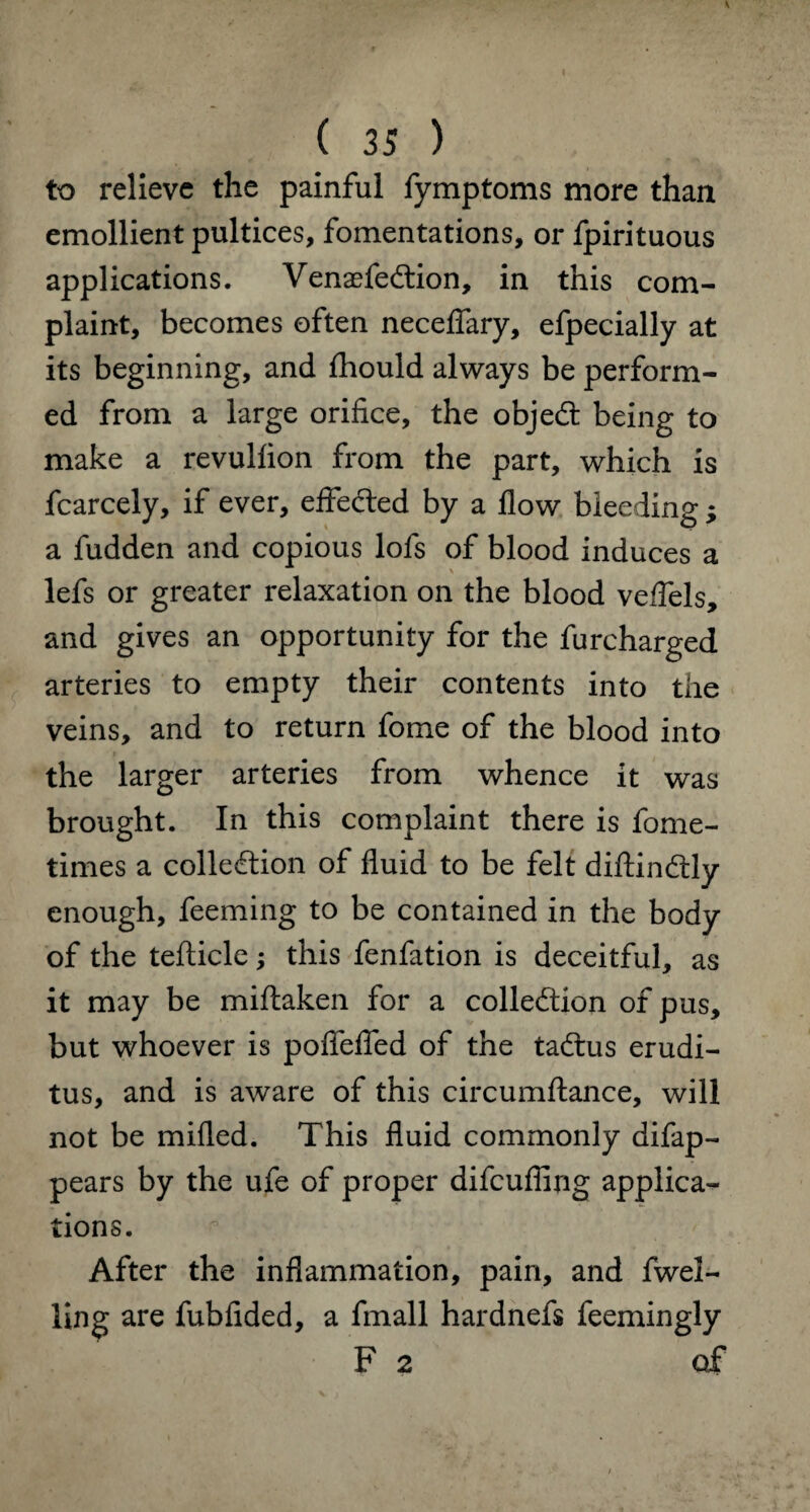 to relieve the painful fymptoms more than emollient pultices, fomentations, or fpirituous applications. VenaefeCtion, in this com¬ plaint, becomes often necefiary, efpecially at its beginning, and fliould always be perform¬ ed from a large orifice, the objeCt being to make a revulfion from the part, which is fcarcely, if ever, effected by a flow bleeding; a fudden and copious lofs of blood induces a lefs or greater relaxation on the blood veflels, and gives an opportunity for the furcharged arteries to empty their contents into the veins, and to return fome of the blood into the larger arteries from whence it was brought. In this complaint there is fome- times a collection of fluid to be felt diftinCtly enough, feeming to be contained in the body of the tefticle; this fenfation is deceitful, as it may be miftaken for a collection of pus, but whoever is poflfefied of the taCtus erudi- tus, and is aware of this circumftance, will not be milled. This fluid commonly difap- pears by the ufe of proper difeuffing applica¬ tions. After the inflammation, pain, and fwel- ling are fubfided, a fmall hardnefs feemingly F 2 of