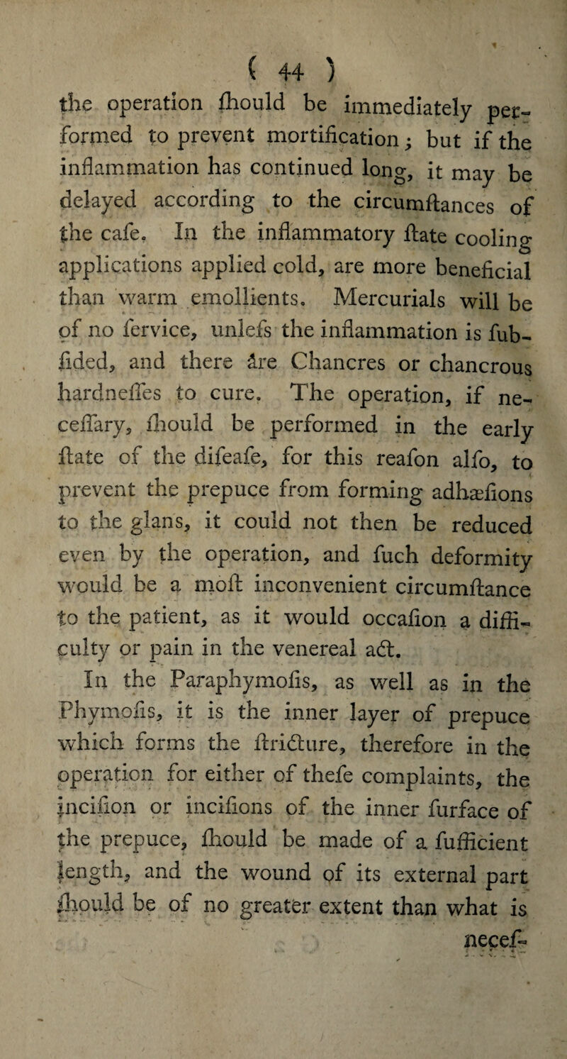 the operation fhould be immediately pec- formed to prevent mortification; but if the inflammation has continued long, it may be delayed according to the circumftances of the cafe. In the inflammatory ftate cooling applications applied cold, are more beneficial than warm emollients. Mercurials will be of no fervice, unlefs the inflammation is fub- fided, and there &re Chancres or chancrous hardndfes to cure. The operation, if ne- cefiary, ihould be performed in the early ftate of the difeafe, for this reafon alfo, to prevent the prepuce from forming adhadions to the glans, it could not then be reduced even by the operation, and fuch deformity would be a moft inconvenient circumftance to the patient, as it would occafion a diffi¬ culty or pain in the venereal aft. In the Paraphymofis, as well as in the Phymofis, it is the inner layer of prepuce which forms the ftrifture, therefore in the operation for either of thefe complaints, the incifion or incifions of the inner furface of the prepuce, ffiould be made of a fufficient length, and the wound of its external part Ihould be of no greater extent than what is necef-