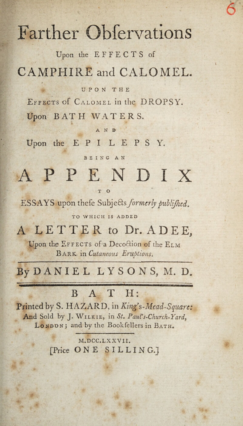 Farther Obfervations Upon the EFFECTS of CAMPHIRE and CALOMEL. UPON THE Effects of Calomel in the DROPSY. Upon BATH WATERS. AND Upon the E P I L E P S Y. BEING AN APPENDIX T O ESSAYS upon thefe Subjeftsformerly pullijhed. TO WHICH IS ADDED A LETTER to Dr. A D E E, Upon the Effects of a Deception of the Elm Bark in Cutaneous Eruptions. By D A N I E L LYSONS, M. D. •ter ... ... — t —— - ■ —-- B A T H: Printed by S. HAZARD, in King*’s-Mead-Squart: And Sold by J* Wilkie, in St. P auV s-Church-Yardf London; and by the Bookfellers in Bath. M.DCC.LXXVII. [Price ONE S I L L I N G.j