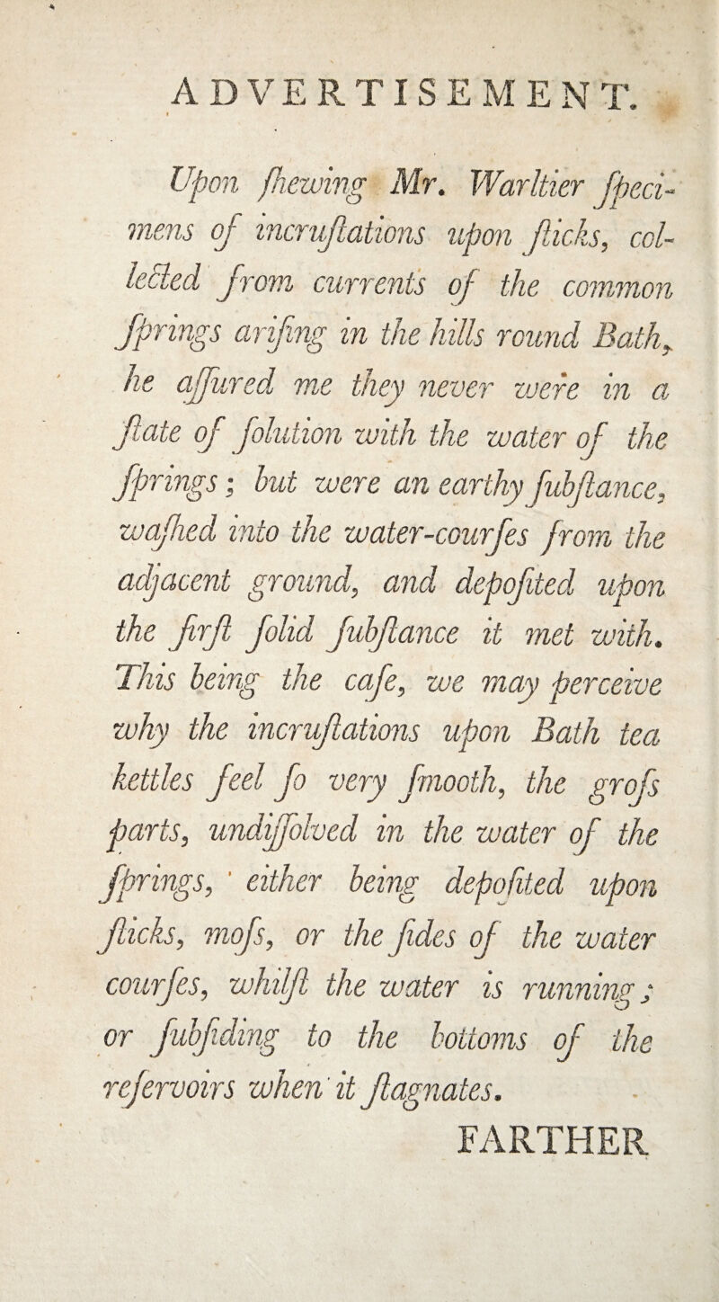 Upon /hewing Mr. Warltier fheci- mem of incrujiations upon flicks, col¬ lected from currents of the common Springs ariflng in the hills round Bath„ lie aljwred me they never were in a fate of folution with the water of the Springs; but were an earthy fubflance, wafhed into the water-courfes from the adjacent ground, and depofited upon the flrfi fohd fubflance it met with. Tins being the cafe, we may perceive why the incruftations upon Bath tea kettles feel fo very fmooth, the grofs parts, undiffolved in the water of the Springs, ‘ either being depofited upon jhcks, mofs, or the Jides of the water courfes, whilfl the water is runnings or fubfiding to the bottoms of the refervoirs when it Stagnates. FARTHER