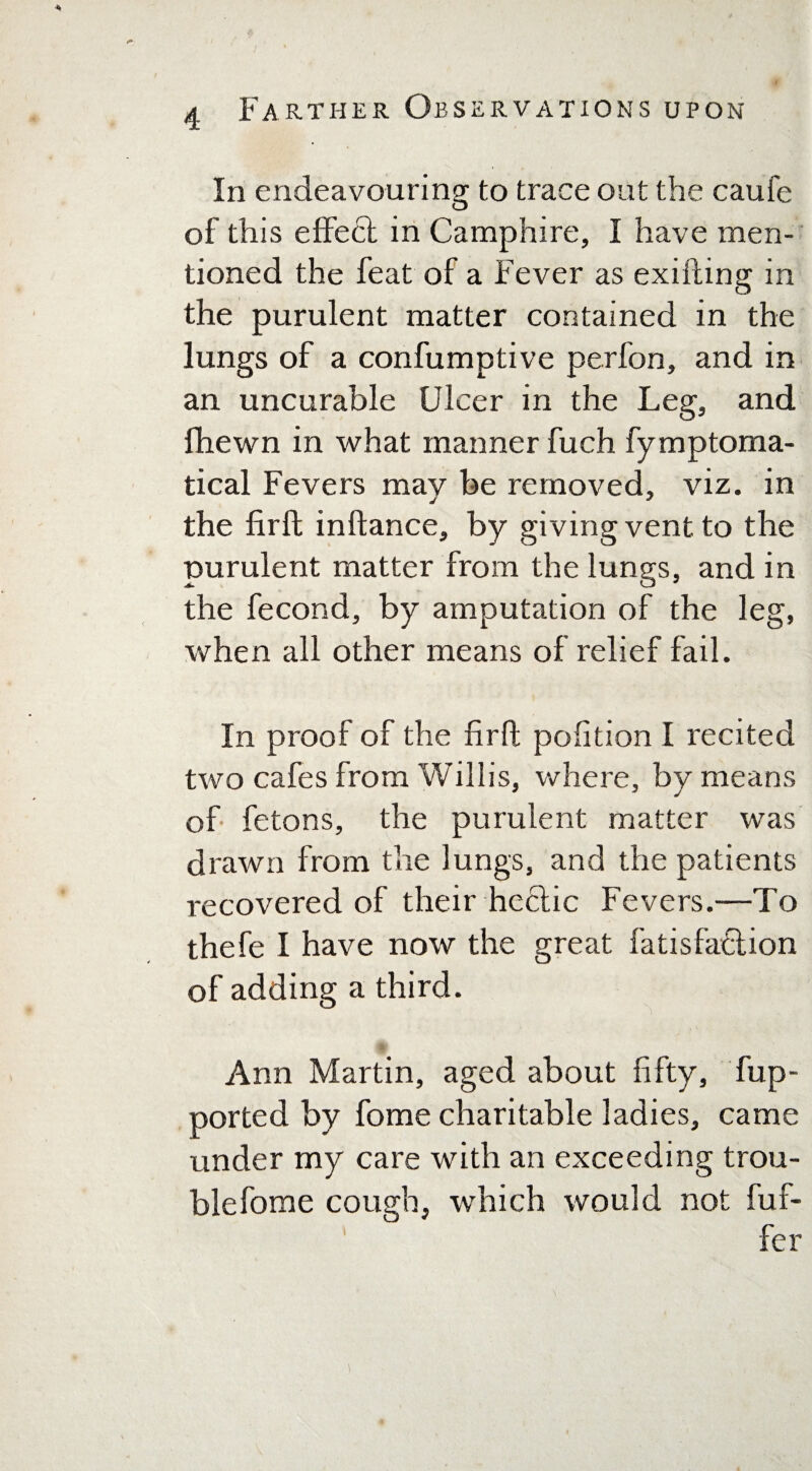 In endeavouring to trace out the caufe of this effe£t in Camphire, I have men¬ tioned the feat of a Fever as exifting in the purulent matter contained in the lungs of a confumptive perfon, and in an uncurable Ulcer in the Leg, and fhewn in what manner fuch fymptoma- tical Fevers may be removed, viz. in the firft inftance, by giving vent to the purulent matter from the lungs, and in the fecond, by amputation of the leg, when all other means of relief fail. In proof of the firft pofition I recited two cafes from Willis, where, by means of fetons, the purulent matter was drawn from the lungs, and the patients recovered of their hectic Fevers.—To thefe I have now the great fatisfaction of adding a third. Ann Martin, aged about fifty, fup- ported by fome charitable ladies, came under my care with an exceeding trou¬ ble fome cough, which would not fuf- fer