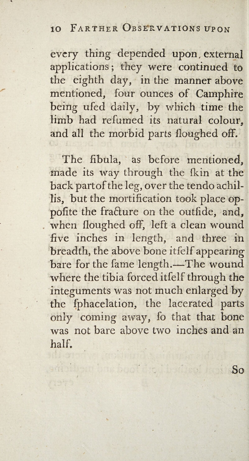 every thing depended upon, external applications; they were continued to the eighth day, in the manner above mentioned, four ounces of Camphire being ufed daily, by which time the limb had refumed its natural colour, and all the morbid parts Houghed off. The fibula, as before mentioned, made its way through the (kin at the back partof the leg, over the tendo achil- lis, but the mortification took place op- polite the fra£lure on the outfide, and, , when Houghed off, left a clean wound five inches in length, and three in breadth, the above bone itfelf appearing bare for the fame length.—The wound where the tibia forced itfelf through the integuments was not much enlarged by the fphacelation, the lacerated parts only coming away, fo that that bone was not bare above two inches and an half. ' : -So /