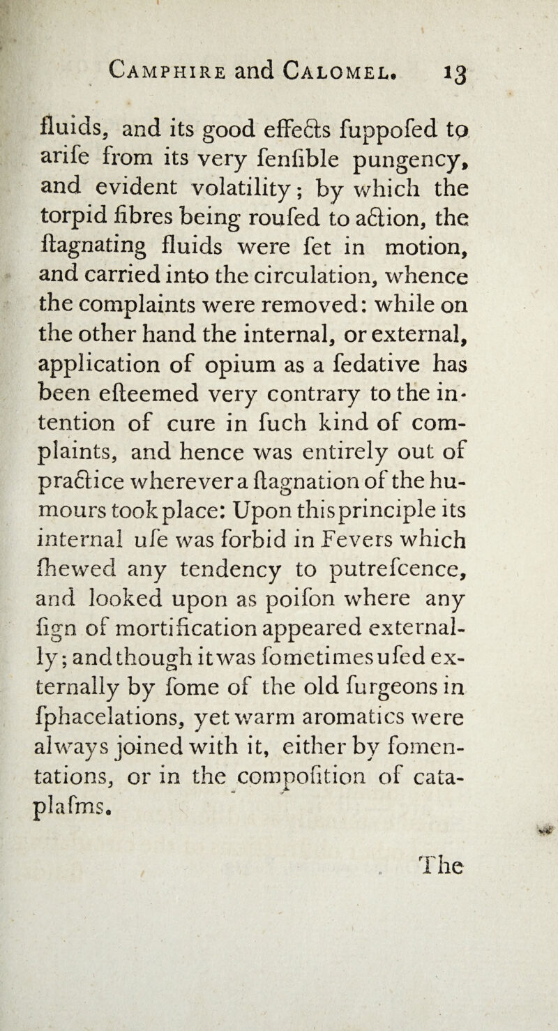 I Camphire and Calomel. 13 fluids, and its good effefts fuppofed to arile from its very fenfible pungency, and evident volatility; by which the torpid fibres being roufed to a£lion, the ffagnating fluids were fet in motion, and carried into the circulation, whence the complaints were removed: while on the other hand the internal, or external, application of opium as a fedative has been efteemed very contrary to the in¬ tention of cure in fuch kind of com¬ plaints, and hence was entirely out of pra<5iice wherever a flagnation of the hu¬ mours took place: Upon this principle its internal ufe was forbid in Fevers which fhewed any tendency to putrefcence, and looked upon as poifon where any fign of mortification appeared external¬ ly; and though it was fometimesufed ex¬ ternally by fome of the old furgeons in fphacelations, yet warm aromatics were always joined with it, either by fomen¬ tations, or in the compofition of cata- plafms. The