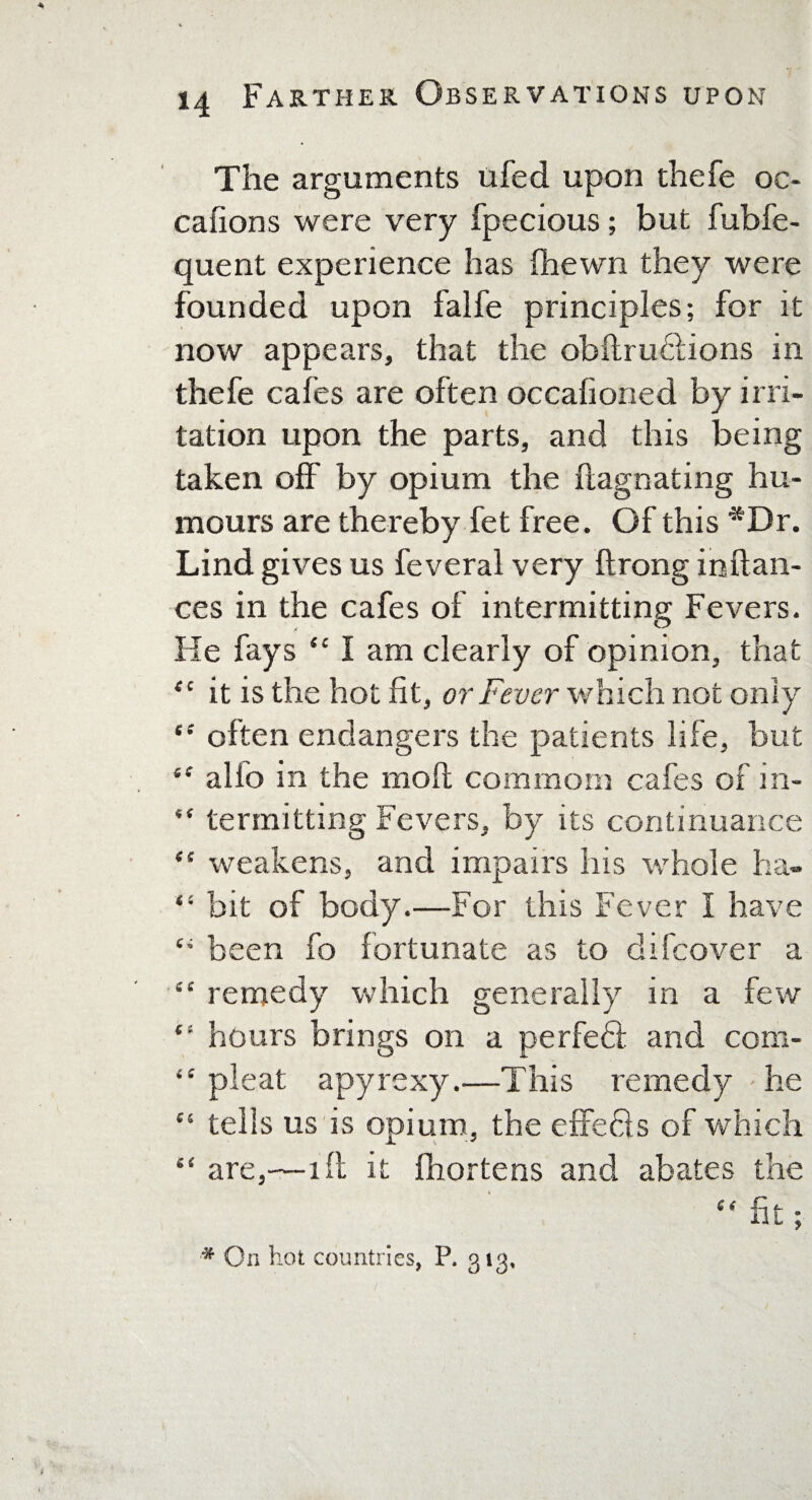 The arguments ufed upon thefe oc- cafions were very fpecious; but fubfe- quent experience has (hewn they were founded upon falfe principles; for it now appears, that the obftruhlions in thefe cafes are often occafioned by irri¬ tation upon the parts, and this being taken off by opium the flagnating hu¬ mours are thereby fet free. Of this *Dr. Lind gives us feveral very ftrong inftan- ces in the cafes of intermitting Fevers. He fays “ I am clearly of opinion, that “ it is the hot fit, or Fever which not only *•' often endangers the patients life, but “ alfo in the mofl common) cafes of in-  termitting Fevers, by its continuance “ weakens, and impairs his whole ha- “ bit of body.—For this Fever I have been fo fortunate as to difcover a “ remedy which generally in a few “ hours brings on a perfeft and com- “ pleat apyrexy.—This remedy he “ tells us is opium, the cffefts of which “ are,—ifi it fhortens and abates the “ fit ; * On hot countries, P. 313,