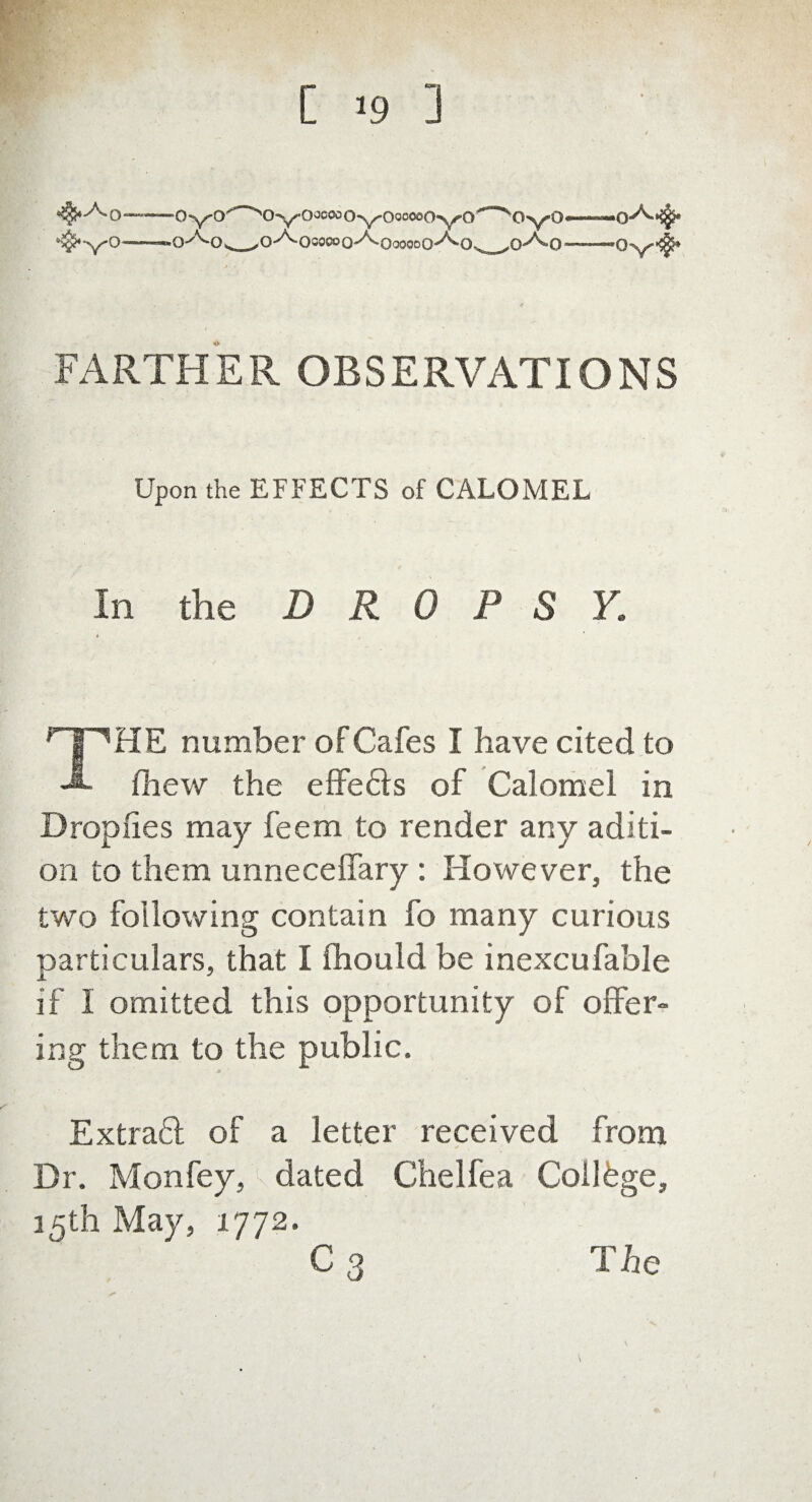 C >9 ] FARTHER OBSERVATIONS Upon the EFFECTS of CALOMEL In the DROPS Y. HE number of Cafes I have cited to fliew the effects of Calomel in Droplies may feem to render any aditi- on to them unnecelfary : However, the two following contain fo many curious particulars, that I fhould be inexcufable if 1 omitted this opportunity of offer- ing them to the public. Extract of a letter received from Dr. Mon fey, dated Chelfea College, 15th May, 1772. The