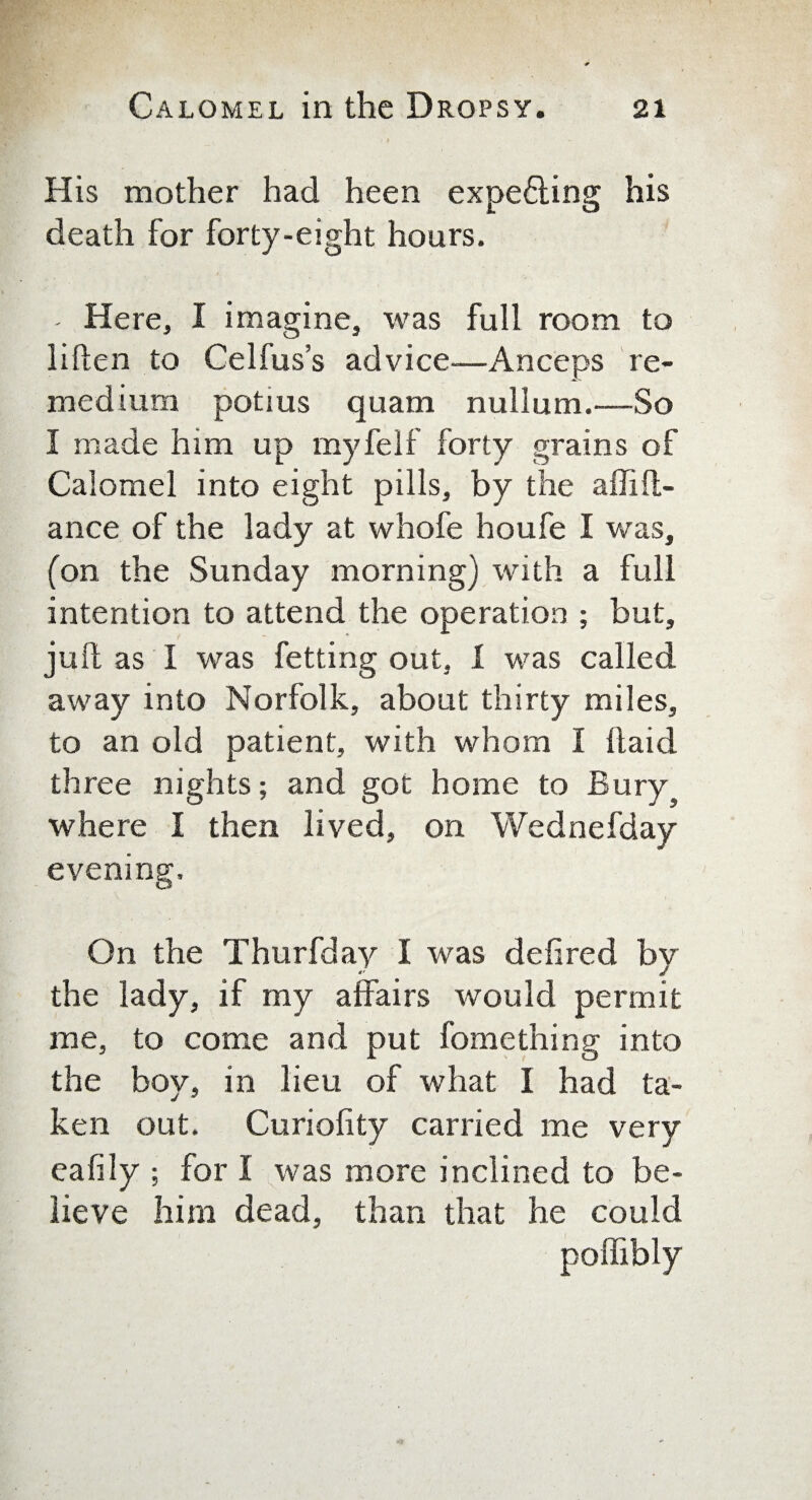 His mother had heen expecting his death for forty-eight hours. - Here, I imagine, was full room to liften to Celfus’s advice—An ceps re- medium potius quam nullum.—So I made him up myfelf forty grains of Calomel into eight pills, by the affift- ance of the lady at whofe houfe I was, (on the Sunday morning) with a full intention to attend the operation ; but, julf as I was fetting out, 1 was called away into Norfolk, about thirty miles, to an old patient, with whom I (laid three nights; and got home to Bury where I then lived, on Wednefday evening. On the Thurfday I was defired by the lady, if my affairs would permit me, to come and put fomething into the boy, in lieu of what I had ta¬ ken out. Curiofity carried me very eafily ; for I was more inclined to be¬ lieve him dead, than that he could poffibly