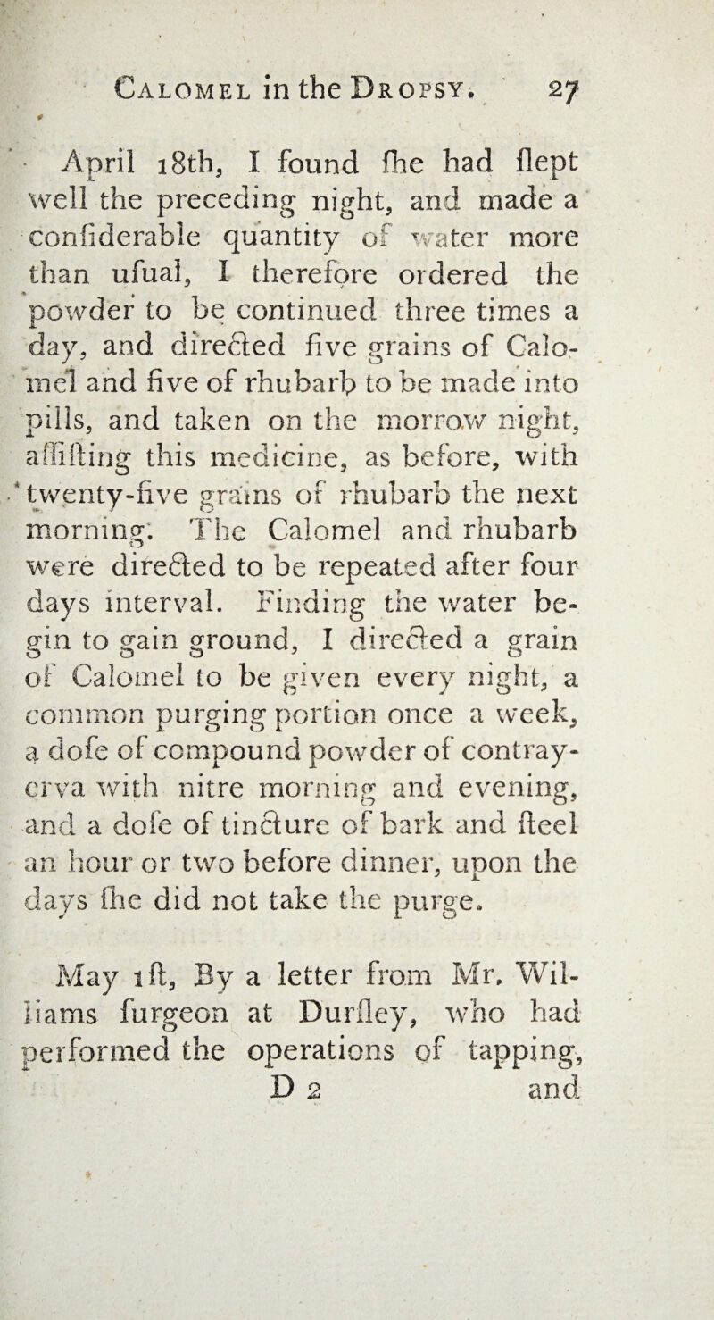 * April 18th, I found fhe had flept well the preceding night, and made a conliderable quantity of water more than ufual, I therefore ordered the powder to be continued three times a day, and directed five grains of Calo¬ mel and five of rhubarb to be made into pills, and taken on the morrow night, abiding this medicine, as before, with •‘twenty-five grains of rhubarb the next morning; The Calomel and rhubarb were directed to be repeated after four days interval. Finding the water be¬ gin to gain ground, I directed a grain of Calomel to be given every night, a common purging portion once a week, a dofe of compound powder of contray- erva with nitre morning and evening, and a dole of tincture of bark and fteel an hour or two before dinner, upon the days fhe did not take the purge. May ift, By a letter from Mr. Wil¬ liams furgeon at Dudley, who had performed the operations of tapping, D 2 and