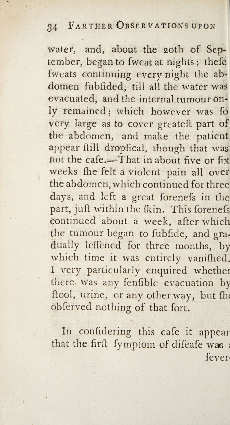 water, and, about the 20th of Sep¬ tember, began to fweat at nights; thefe fwcats continuing every night the ab¬ domen fubfided, till all the water was evacuated, and the internal tumour on¬ ly remained; which however was fo very large as to cover greater! part of the abdomen, and make the patient appear hill dropfical, though that was not the cafe.—1 hat in about five or fix weeks fhe felt a violent pain all over the abdomen, which continued for three days, and left a great forenefs in the part, juft within the fkin. This forenefs continued about a week, after which the tumour began to fubfide, and gra¬ dually leffened for three months, by which time it was entirely vanifhed. I very particularly enquired whether there, was any fenfible evacuation by flool, urine, or any other way, but flu obferved nothing of that fort. ► In confidering this cafe it appear that the firfl fymptom of difeafe was ; fever-