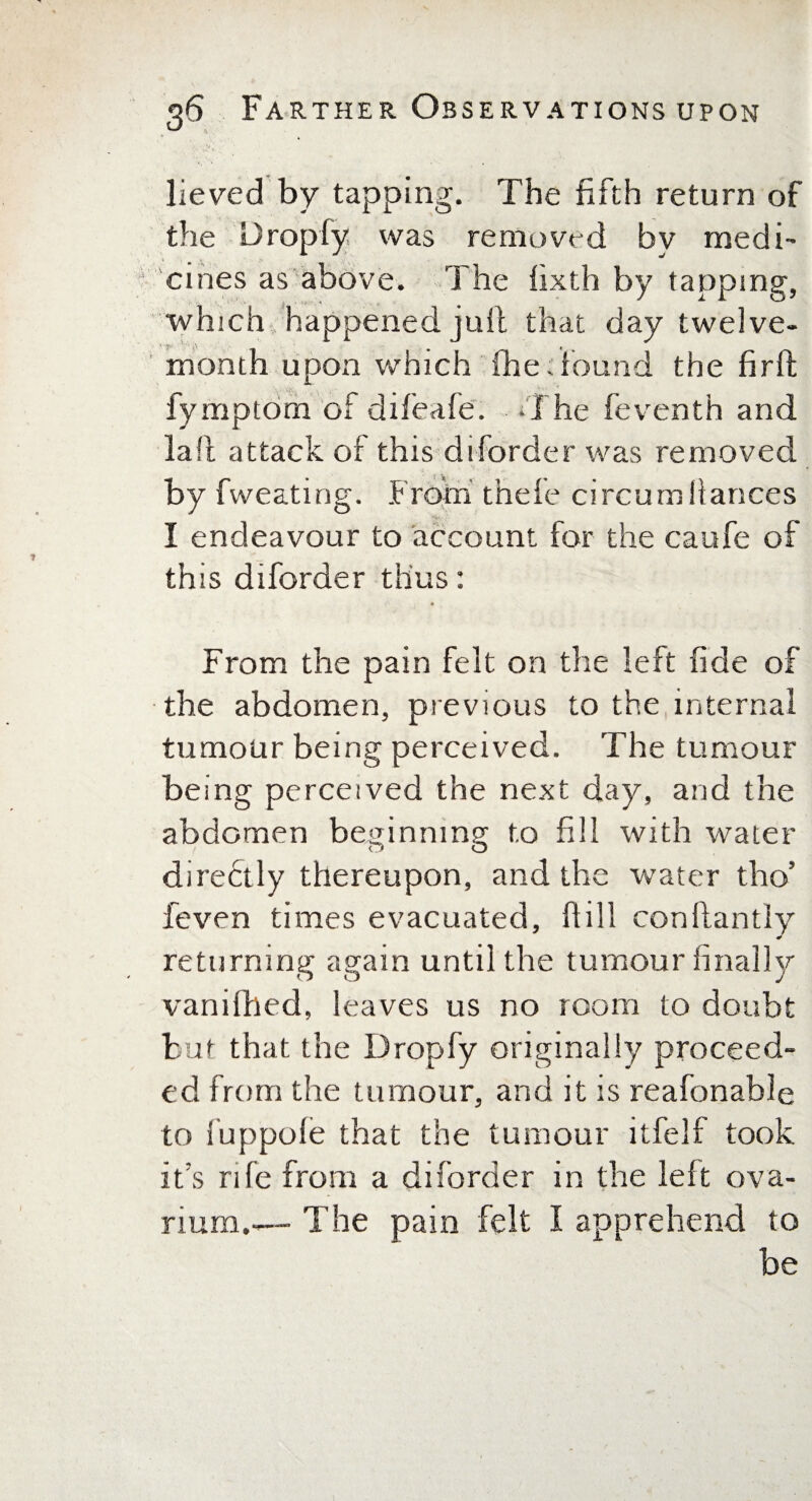 lieved by tapping. The fifth return of the Dropfy was removed by medi¬ cines as above. The fixth by tapping, which happened juft that day twelve- month upon which me: found the firft fymptom of difeafe. T he feventh and la ft attack of this diforder was removed by fweating. .From thefe circumllances I endeavour to account for the caufe of this diforder thus: From the pain felt on the left fide of the abdomen, previous to the internal tumour being perceived. The tumour being perceived the next day, and the abdomen beginning to fill with water diredtly thereupon, and the water tho’ feven times evacuated, hill conllantly returning again until the tumour finally vanifhed, leaves us no room to doubt but that the Dropfy originally proceed¬ ed from the tumour, and it is reafonable to fuppole that the tumour itfelf took its rife from a diforder in the left ova¬ rium.— The pain felt I apprehend to be