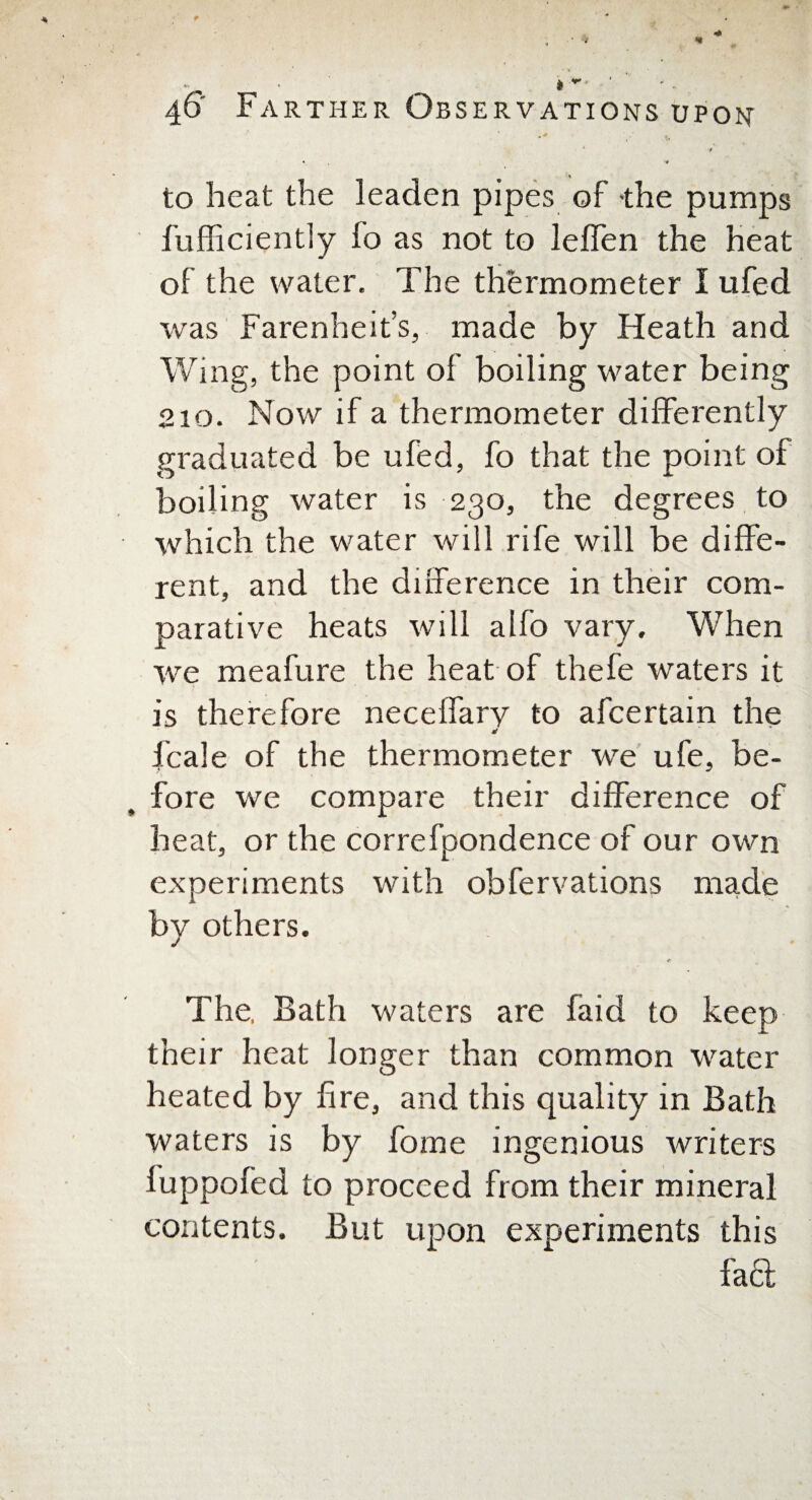  * **' 40 Farther Observations upon •/ • •# to heat the leaden pipes of the pumps fufficiently fo as not to leffen the heat of the water. The thermometer I ufed was Farenheit’s, made by Heath and Wing, the point of boiling water being 210. Now if a thermometer differently graduated be ufed, fo that the point of boiling water is 230, the degrees to which the water will rife will be diffe¬ rent, and the difference in their com¬ parative heats will alfo vary. When we meafure the heat of thefe waters it is therefore neceffary to afcertain the * fcale of the thermometer we ufe, be¬ fore we compare their difference of heat, or the correfpondence of our own experiments with obfervations made by others. * The, Bath waters are faid to keep their heat longer than common water heated by fire, and this quality in Bath waters is by fame ingenious writers fuppofed to proceed from their mineral contents. But upon experiments this fa£t