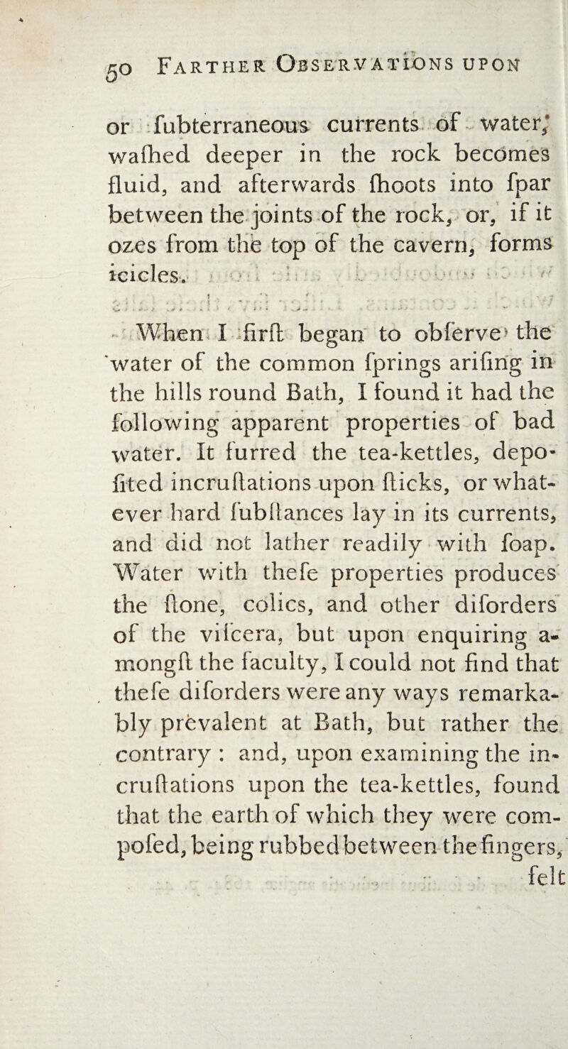 or fubterraneous currents of water; wafhed deeper in the rock becomes fluid, and afterwards (hoots into fpar between the joints of the rock, or, if it ozes from the top of the cavern, forms icicles. 5 < x r A • • ? ' *.‘ ‘ '• « .V <? « ' a t f • -x. -.*• * • -k .» + * When I firfl began to obferve* the water of the common fprings arifing in the hills round Bath, I found it had the following apparent properties of bad water. It furred the tea-kettles, depo- fited incruflations upon flicks, or what¬ ever hard fubliances lay in its currents, and did not lather readily with foap. Water writh thefe properties produces the (lone, colics, and other diforders of the vilcera, but upon enquiring a- mongft the faculty, I could not find that thefe diforders were any ways remarka¬ bly prevalent at Bath, but rather the contrary : and, upon examining the in- cruhations upon the tea-kettles, found that the earth of which they were com- poled, being rubbed between the fingers, ■• - felt