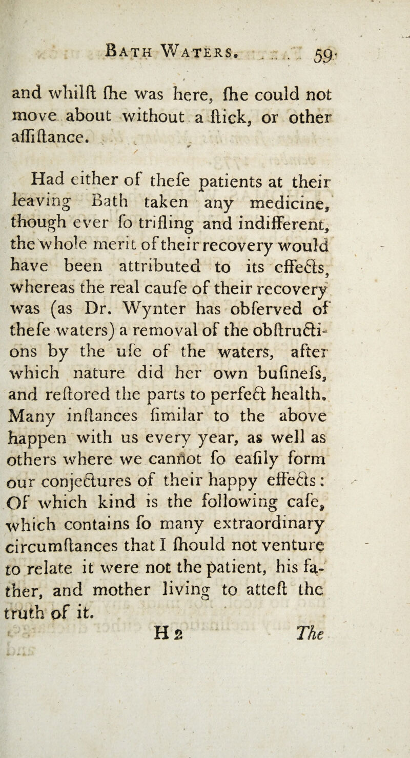 _.* • » and wliilfl fhe was here, fhe could not move about without a Hick, or other affiftance. Had either of thefe patients at their leaving Bath taken any medicine, though ever fo trifling and indifferent, the whole merit of their recovery would have been attributed to its effeds, whereas the real caufe of their recovery was (as Dr. Wynter has obferved of thefe waters) a removal of the obftrudi- ons by the ufe of the waters, after which nature did her own bufinefs, and re dared the parts to perfed health. Many inflances fimilar to the above happen with us every year, as well as others where we cannot fo eafily form our conjedures of their happy effeds : Of which kind is the following cafe, which contains fo many extraordinary circumflances that I fhould not venture to relate it were not the patient, his fa¬ ther, and mother living to attefl the truth of it. Hs The