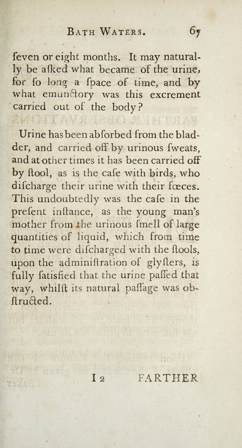 feven or eight months. It may natural¬ ly be a Iked what became of the urine, for fo long a fpace of time, and by what emunelory was this excrement carried out of the body? Urine has been abforbed from the blad¬ der, and carried off by urinous fweats, and at other times it has been carried off by (tool, as is the cafe with birds, who difcharge their urine with their faeces. This undoubtedly was the cafe in the prefent inftance, as the young man's mother from the urinous fmell of large quantities of liquid, which from time to time were ddcharged with the ftools, upon the administration of glyfters, is fully fatisfied that the urine pafifed that way, whilft its natural paffage was ob** ftru£ted. t . ■ .. 12 FARTHER