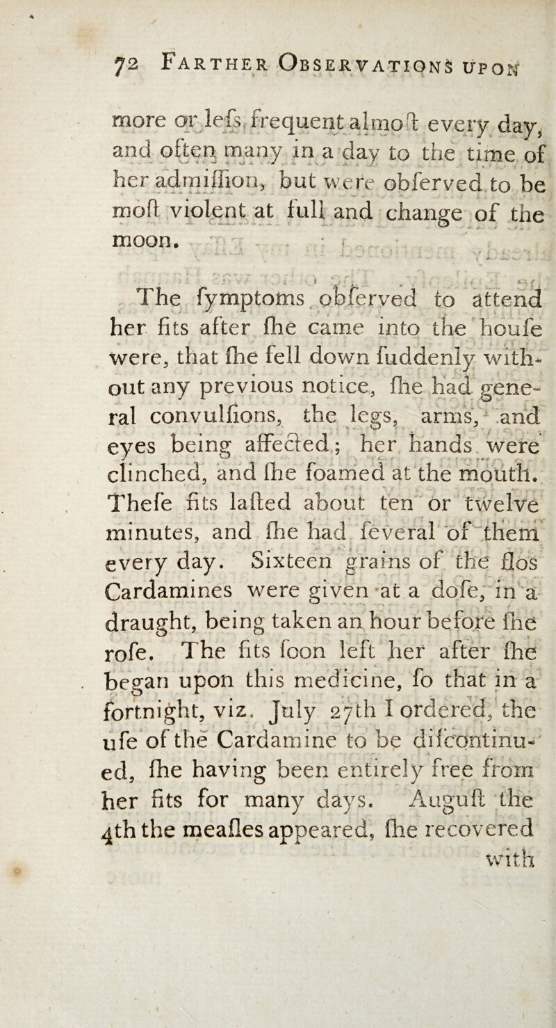 more or left, frequent almpd every davs and often many in a day to the time of her admiffion, but were obferved to be mod violent at full and change of the moon. ■ • • i » ‘ ■ . •• ■ - . i t * i ■ : . » . , T; ... •> , „ \ - • tWX • , - -a... ^ \ \; - * • i , > ( -k ■ ■ - -e. * ■ ' ’ ' r. ,--v „■ s. \ ~ . i . , *  , • ' ^ /r » - . i ‘ * ■ <* The fymptoms obferved to attend her fits after fhe came into the houfe were, that fhe fell down fuddenly with¬ out any previous notice, (lie had gene¬ ral convulhons, the legs, arms, and eyes beinsr affecled; her hands were clinched, and ihe foamed at the mouth. Thefe fi ts laded about ten or twelve minutes, and (he had feveral of them . every day. Sixteen grains of the flos Cardamines were given at a dofe, in a draught, being taken an hour before fhe rofe. The fits foon left her after fhe began upon this medicine, fo that in a fortnight, viz. July 27th I ordered, the ufe of the Cardamine to be difcontinu- ed, fhe having been entirely free from her fits for many days. Auguft the 4th the meafles appeared, fhe recovered with I