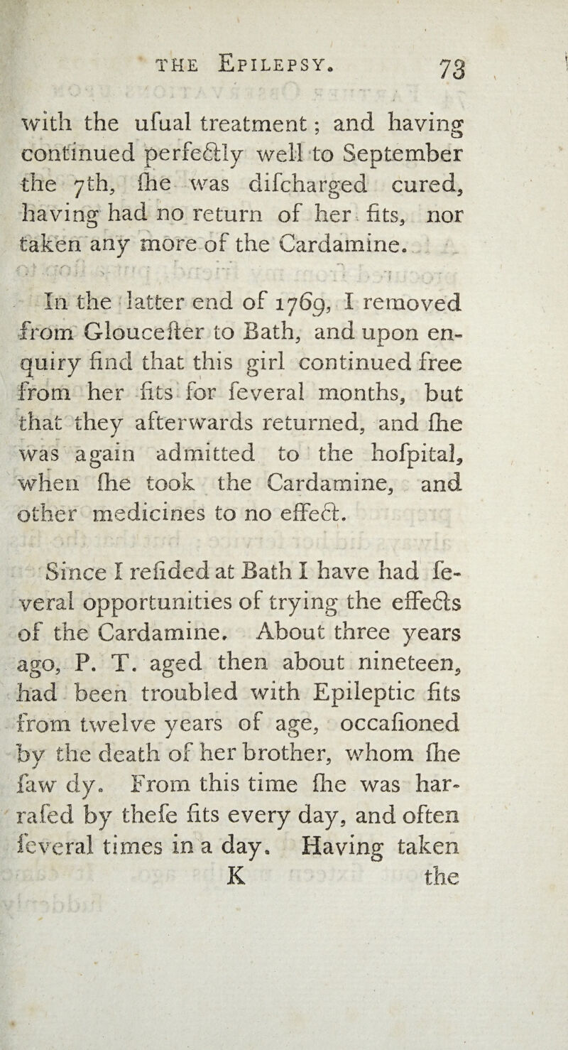 with the ufual treatment; and having continued perfectly well to September the 7th, (he was difcharged cured, having had no return of her fits, nor taken any more of the Cardamine. i _ r •’X 7 • v ' ; : , \ .» ' - “ f. In the latter end of 1769, I removed from Gloucefter to Bath, and upon en¬ quiry find that this girl continued free from her fits for feveral months, but that they afterwards returned, and (he was again admitted to the hofpital, when (he took the Cardamine, and other medicines to no effect. Since I relided at Bath I have had fe¬ veral opportunities of trying the effedls of the Cardamine. About three years ago, P. T. aged then about nineteen, had been troubled with Epileptic fits from twelve years of age, occafioned bv the death of her brother, whom (he J J law dy. From this time (lie was liar- rafed by thefe fits every day, and often feveral times in a day. Having taken K the