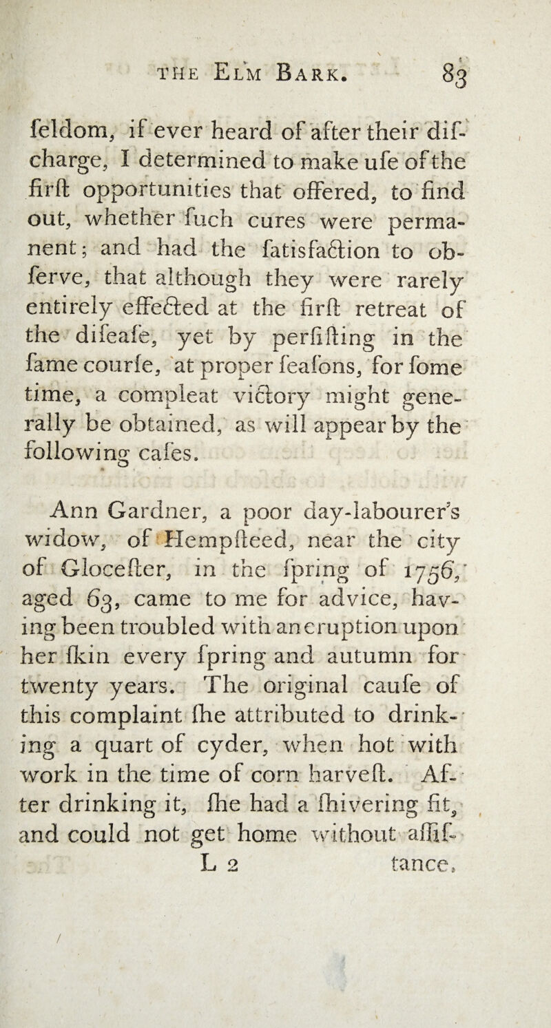 feldom, if ever heard of after their dif- charge, I determined to make ufe of the firft opportunities that offered, to find out, whether fuch cures were perma¬ nent; and had the fatisfa&ion to ob- ferve, that although they were rarely entirely effedfed at the firft retreat of the difeafe, yet by peril fling in the fame courfe, at proper feafons, for fome time, a compleat victory might gene¬ rally be obtained, as will appear by the following cafes. « Ann Gardner, a poor day-labourer’s widow, of Hempfteed, near the city of Glocefter, in the fprmg of 1756',' aged 63, came to me for advice, hav¬ ing been troubled with ancruption upon her Ikin every f pring and autumn for twenty years. The original caufe of this complaint fhe attributed to drink¬ ing a quart of cyder, when hot with work in the time of corn harveft. Af¬ ter drinking it, fhe had a fhivering fit, and could not get home without affifi L 2 tance,