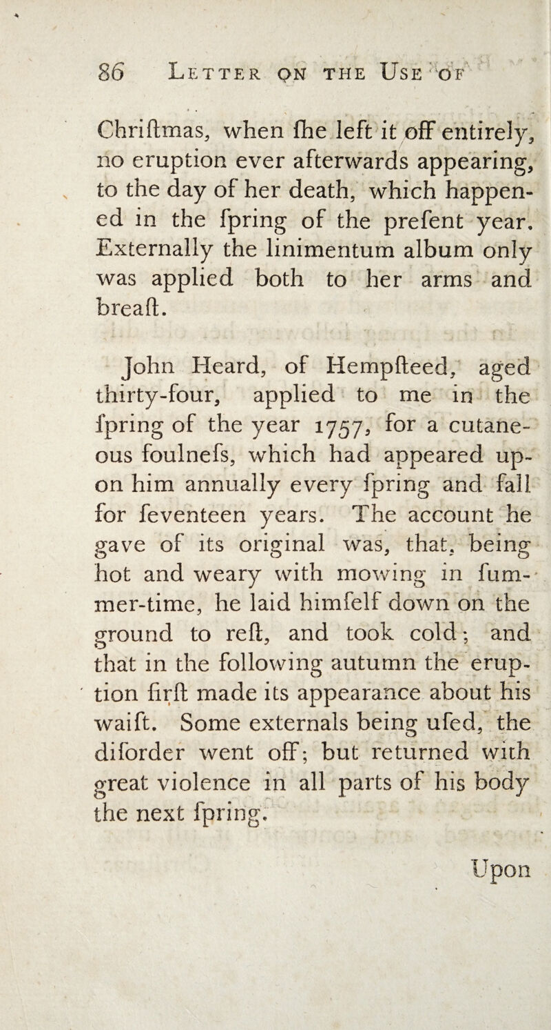 Chriftmas, when fhe left it off entirely, no eruption ever afterwards appearing, to the day of her death, which happen¬ ed in the fpring of the prefent year. Externally the linimentum album only was applied both to her arms and breaft. John Heard, of Hempfteed, aged thirty-four, applied to me in the fpring of the year 1757, for a cutane¬ ous foulnefs, which had appeared up¬ on him annually every fpring and fall for feventeen years. The account he gave of its original was, that, being hot and weary with mowing in fum- mer-time, he laid himfelf down on the ground to reft, and took cold; and O J that in the following autumn the erup¬ tion lirft made its appearance about his waift. Some externals being ufed, the diforder went off; but returned with preat violence in all parts of his body r~. the next fpring. • r\ Upon