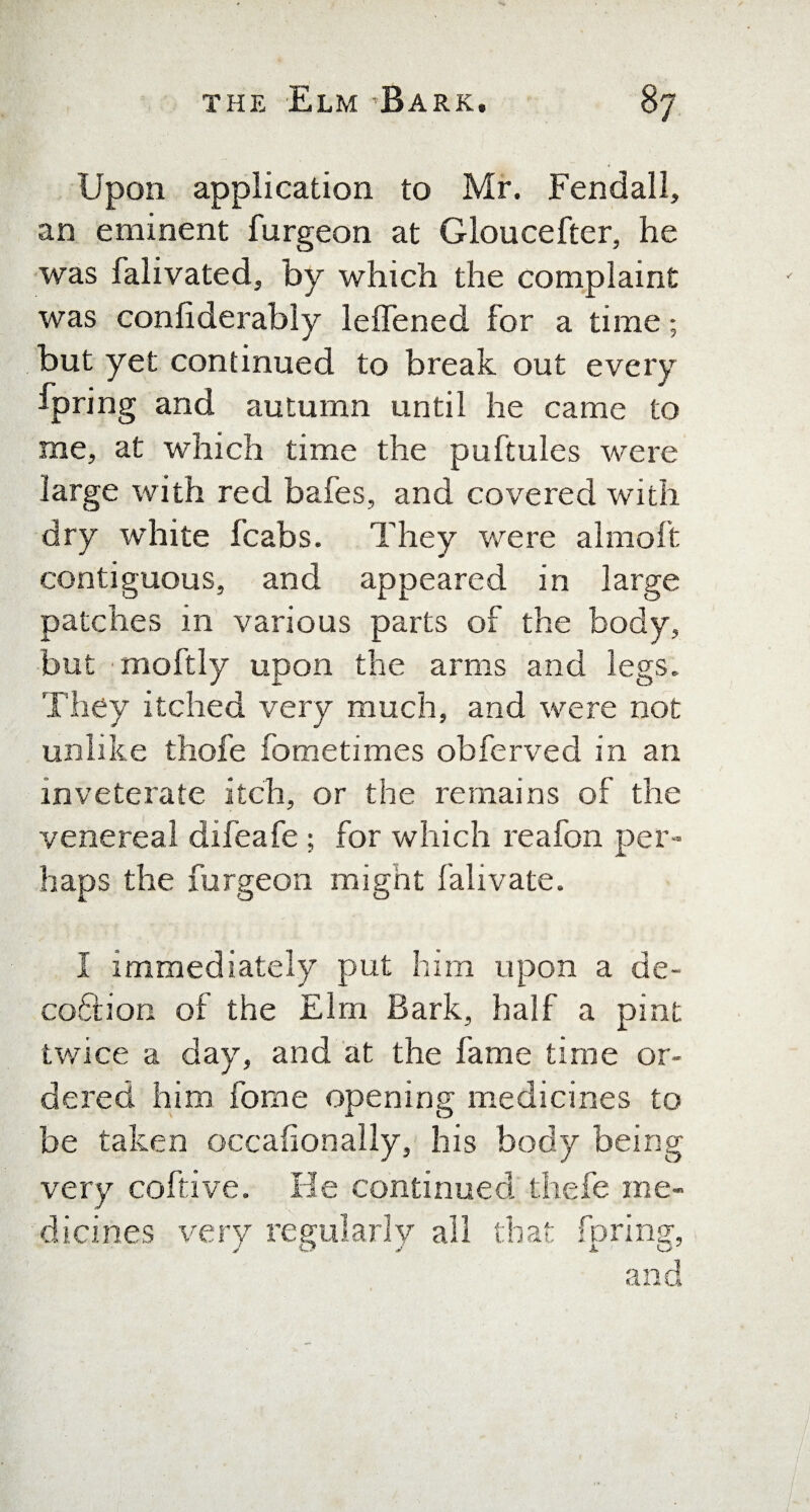 Upon application to Mr. Fendall, an eminent furgeon at Gloucester, he was falivated, by which the complaint was confiderably leffened for a time; but yet continued to break out every fpring and autumn until he came to me, at which time the puftules were large with red bafes, and covered with dry white fcabs. They were almoft contiguous, and appeared in large patches in various parts of the body, but moftly upon the arms and legs. They itched very much, and were not unlike thofe fometimes obferved in an inveterate itch, or the remains of the venereal difeafe ; for which reafon per¬ haps the furgeon might falivate. I immediately put him upon a de- coftion of the Elm Bark, half a pint twice a day, and at the fame time or¬ dered him fome opening medicines to be taken occafionally, his body being very coftive. He continued thefe me¬ dicines very regularly all that fpring, and