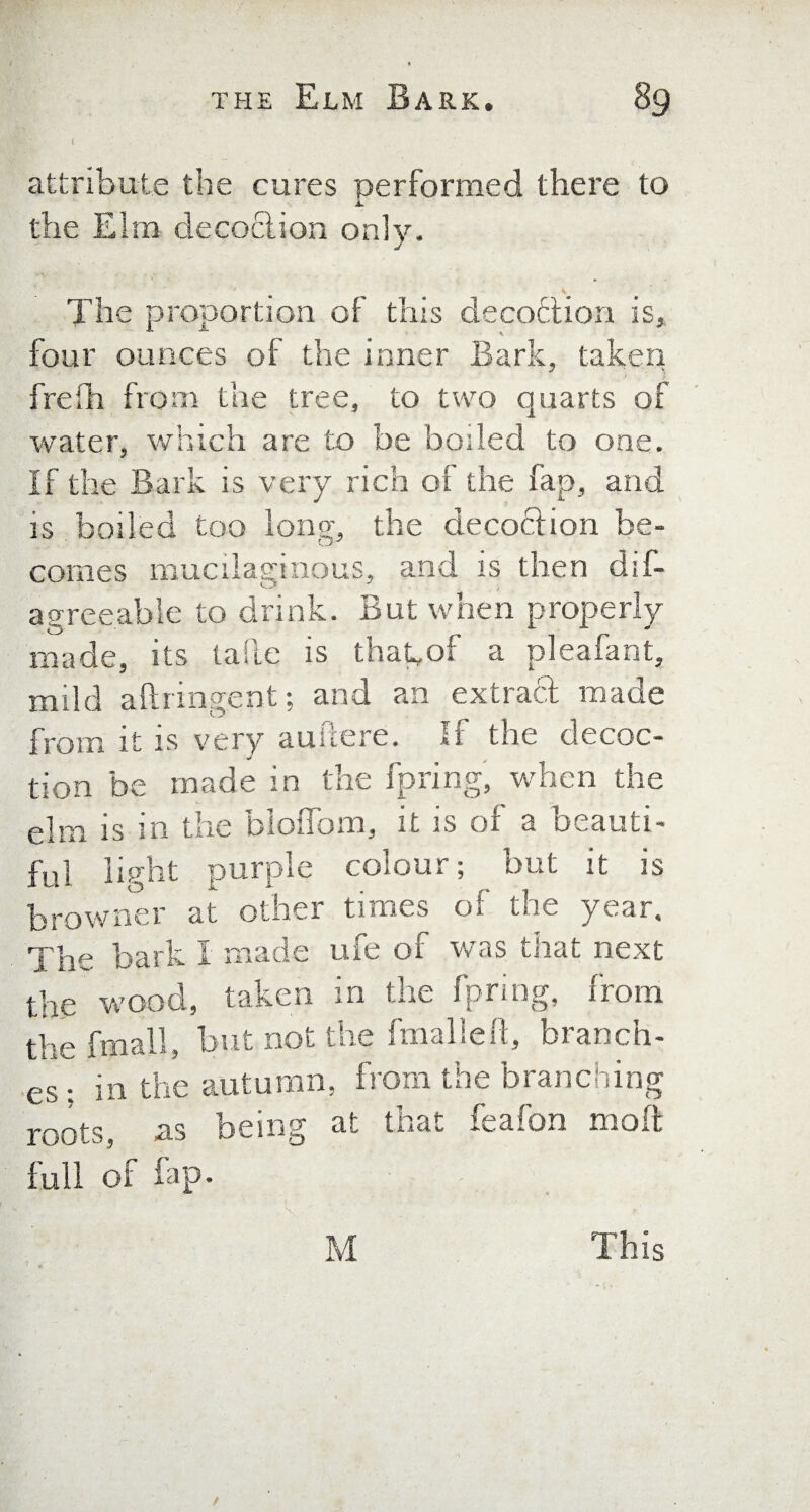 attribute the cures performed there to the Elm decoction only. The proportion of this decoction is, four ounces of the inner Bark, taken frefh from the tree, to two quarts of water, which are to be boded to one. If the Bark is very rich of the fap, and is boiled too long, the decociion be¬ comes mucilaginous, and is then dis¬ agreeable to drink. But when properly made, its tafte is thagof a pleafant, mild a ft rm gent; and an extract made from it is very auftere. if the decoc- ^ j tion be made in the fpring, when the elm is in the bloffom, it is of a beauti¬ ful light purple colour; but it is browner at other times of the year. The bark I made ufe of was that next the wood, taken in the fpring, from the {mall, but not the fmalleft, branch¬ es : in the autumn, from the branching roots, as being at that feafon molt full of fap- M This