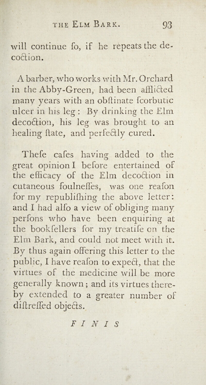 will continue fo, if he repeats the de¬ coction. A barber, who works with Mr. Orchard in the Abby-Green, had been afflicted many years with an obllinate fcorbutic ulcer in his leg : By drinking the Elm decoction, his leg was brought to an healing (late, and perfectly cured. Thefe cafes having added to the great opinion I before entertained of the efficacy of the Elm decoction in cutaneous foulneffes, was one reafon for my republifiling the above letter: and I had alfo a view of obliging many perfons who have been enquiring at the bookfellers for my trealife on the Elm Bark, and could not meet with it. By thus again offering this letter to the public, I have reafon to expect, that the virtues of the medicine will be more generally known; and its virtues there¬ by extended to a greater number of difireffed objects. F I N I S