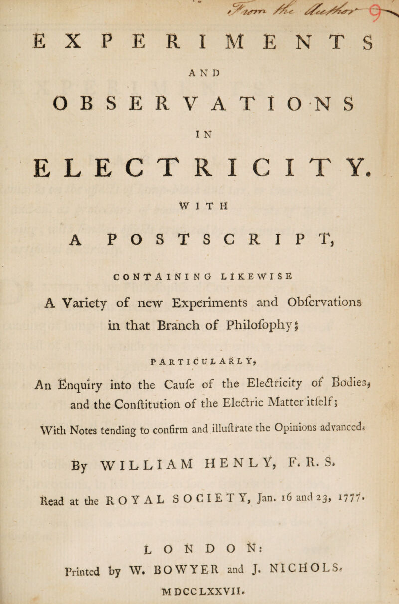 * Sltrm EXPERIMENTS AND OBSERVATIONS I N ELECTRICITY WITH A POSTSCRIPT* CONTAINING LIKEWISE A Variety of new Experiments and Obfervations in that Branch of Philotbphy 5 particularly, « I An Enquiry into the Caufe of the Eledricity ol Bodies* and the Conftitution of the Electric Matter itielf; With Notes tending to confirm and illufirate the Opinions advanced* By WILLIAM H E N L Y, F, R. S. Read at the ROYAL SOCIETY, Jan. 16 and 23, 1777- LONDON: Printed by W. BOWYER and J. NICHOLS- MDCCLXXVII.