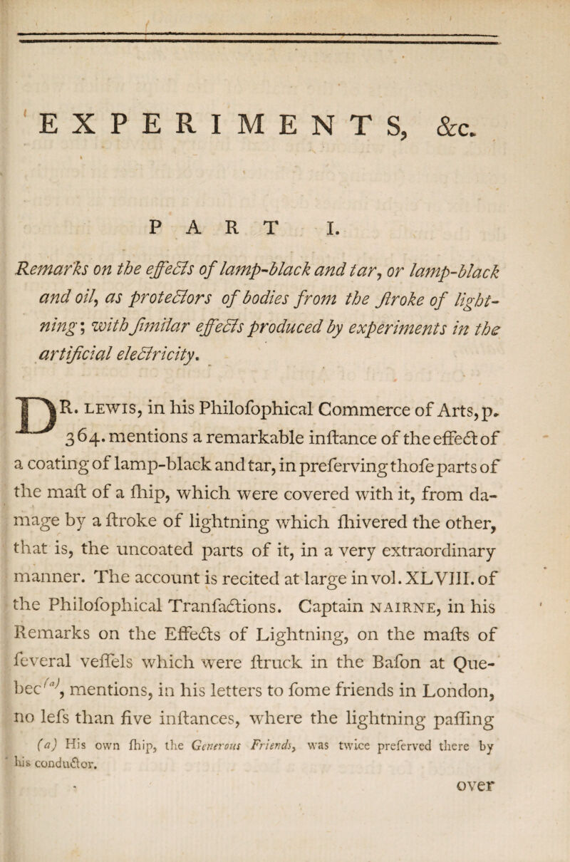 EXPERIMENTS, &c. PART I. Remarks on the effects of lamp-black and tar, or lamp-black and oil, as protediors of bodies from the Jlroke of light¬ ning ; withfimilar effeSls produced by experiments in the artificial electricity. lewis, in his Philofophical Commerce of Arts,p» 364. mentions a remarkable inftance of the effect of a coating of lamp-black and tar, in preferving thofe parts of the mail of a fhip, which were covered with it, from da¬ mage by a ilrolce of lightning which fhivered the other, that is, the uncoated parts of it, in a very extraordinary manner. The account is recited at large invol.XLVIlI.of the Philofophical Tranfactions. Captain nairne, in his Remarks on the Effects of Lightning, on the mails of feveral veifels which were ilruck in the Bafon at Que¬ bec''1, mentions, in his letters to fome friends in London, no lefs than five inilances, where the lightning paffing (a) His own fhip5 the Generous Friends^ was twice preferved there by his conductor. over