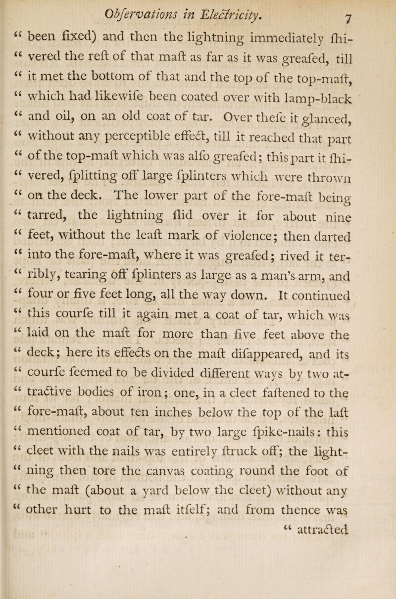 i( been fixed) and then the lightning immediately fhi- “ vered the reft of that maft as far as it was greafed, till “ it met the bottom of that and the top of the top-maft, “ which had likewife been coated over with lamp-black “ and oil, on an old coat of tar. Over thefe it glanced, “ without any perceptible effedt, till it reached that part “ of the top-maft which was alfo greafed; this part it fhi- “ vered, fplitting off large fplinters which were thrown “ on the deck. The lower part of the fore-maft being- O “ tarred, the lightning flid over it for about nine “ feet, without the leaft mark of violence; then darted “ into the fore-maft, where it was greafed; rived it ter- “ ribly, tearing off fplinters as large as a man’s arm, and “ four or five feet long, all the way down. It continued “ this courfe till it again met a coat of tar, which was “ laid on the maft for more than five feet above the “ deck; here its effects on the maft difappeared, and its ** courfe feemed to be divided different ways by two at- ‘‘ tractive bodies of iron; one, in a cleet fattened to the 4< fore-maft, about ten inches below the top of the laft “ mentioned coat of tar, by two large fpike-nails: this “ cleet with the nails was entirely ftruck off; the light- “ ning then tore the canvas coating round the foot of “ the maft (about a yard below the cleet) without any “ other hurt to the maft itfelf; and from thence was u attracted