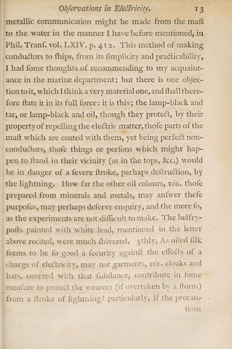 metallic communication might be made from the maft to the water in the manner I have before mentioned, in Phil. Tranf. vol. LXIV. p. 411. This method of making conductors to fhips, from its limplicity and practicability, I had fome thoughts of recommending to my acquaint¬ ance in the marine department; but there is one objec¬ tion to it, which I think a very material one, and fhall there¬ fore Hate it in its full force: it is this; the lamp-black and tar, or lamp-black and oil, though they protect, by their property of repelling the eleCtric matter, thofe parts of the mall: which are coated with them, yet being perfeCt non¬ conductors, thofe things or perfons which might hap¬ pen to Hand in their vicinity (as in the tops, &c.) would be in danger of a fevere ftroke, perhaps defer uCtion, by the lightning. How far the other oil colours, viz. thofe prepared from minerals and metals, may anfwer thefe purpofes, may perhaps delerve enquiry, and the more fo, as the experiments are not difficult to make. The belfry- polts painted with white lead, mentioned in the letter above recited, were much fliivered. 5thly, As oiled fdk leems to be fo good a fecurity againlt the effects of a charge of eleCtricity, may not garments, viz. cloaks and hats, covered with that fubftance, contribute in fome meafure to proteCt the wearers (if overtaken by a ftorm) from a ftroke of lightning? particularly, ii the precau¬ tions