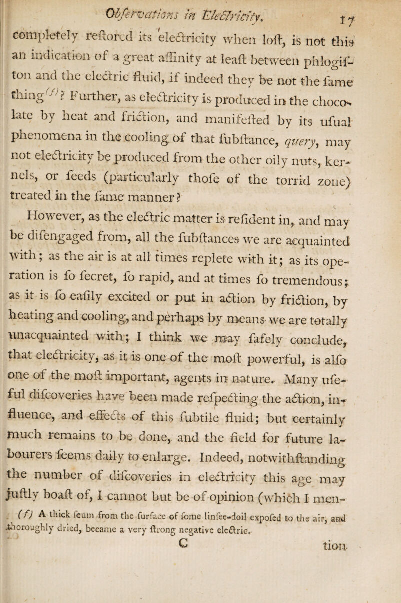completely reftorcd its electricity when loft, is not this an indication of a great affinity at leaft between phlogif- tcm ana tiie electric fluid, it indeed they be not the fame tiling ri ? purther, as electricity is produced in the choco** late by heat and friction, and manifelted by its ufuai phenomena in the cooling of that fubftance, query, may not electricity be produced from the other oily nuts, ker¬ nels, or feeds (particularly thofe of the torrid zone) treated in the lame manner? > \ N However, as the eledtric matter is refident in, and may he difengaged from, all the fubftances we are acquainted with, as the air is at all times replete with it 5 as its ope¬ ration is fb lecret, fo rapid, and at times fo tremendous; as it is fo eafily excited or put in action by fridion, by heating and cooling, and perhaps by means we are totally unacquainted with; I think we may fafely conclude, that eledricity, as it is one of the moft powerful, is alfo one of the moft important, agents in nature. Many ufe- ful difcoveries have been made rcfpedting the adtion, in¬ fluence, and effedts of this fuhtile fluid; but certainlv much remains to be done, and the field for future la- I bourers feems daily to enlarge. Indeed* notwithffcanding the number of difcoveries in electricity this age may juftly boaft of* I cannot but be of opinion (which I men- (f) A thick Team from the furface of fome linfee-doil expofed to the air, and ^noroughly dried,, became a very ttrong negative eledtric. C tion