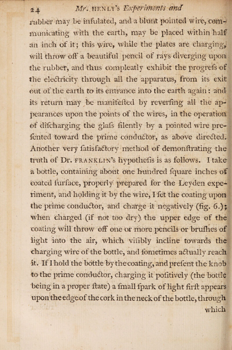 rubber may be infulated, and a blunt pointed wire, com¬ municating with the earth, may be placed within half an inch of it; this wire, while the plates are charging, will throw off a beautiful pencil of rays diverging upon the rubber, and thus compleatly exhibit the progrefs of the electricity through all the apparatus, from its exit * *»•. * ■> * • 'w out of the earth to- its entrance into the earth again : and its return may be m ani felled by reverting all the ap¬ pearances upon the points of the wires, in the operation of difcharging the glafs lilently by a pointed wire pre¬ sented toward the prime conductor, as above directed. Another very fatis faCtory method of demonftrating the truth of Dr. franklin’s hypotliefis is as follows. I take a bottle, containing about one hundred fquare inches of » “ • . ■ - *■ ' iT coated furface, properly prepared for the Leyden expe¬ riment, and holding it by the wire, I fet the coating upon the prime conductor, and charge it negatively (fig. 6.) j when charged (if not too dry), the upper edge of the * ■ t r coating will throw off one or more pencils or brufhes of light into the air, which viably incline towards the charging wire of the bottle, and fometimes actually reach it. If I hold the bottle by the coating, and prefent the knob to the prime conductor, charging it pofitively (the bottle being in a proper ftate) a fmall fpark of light firft appears upon the edge of the cork in the neck of the bottle, through t * - <• which