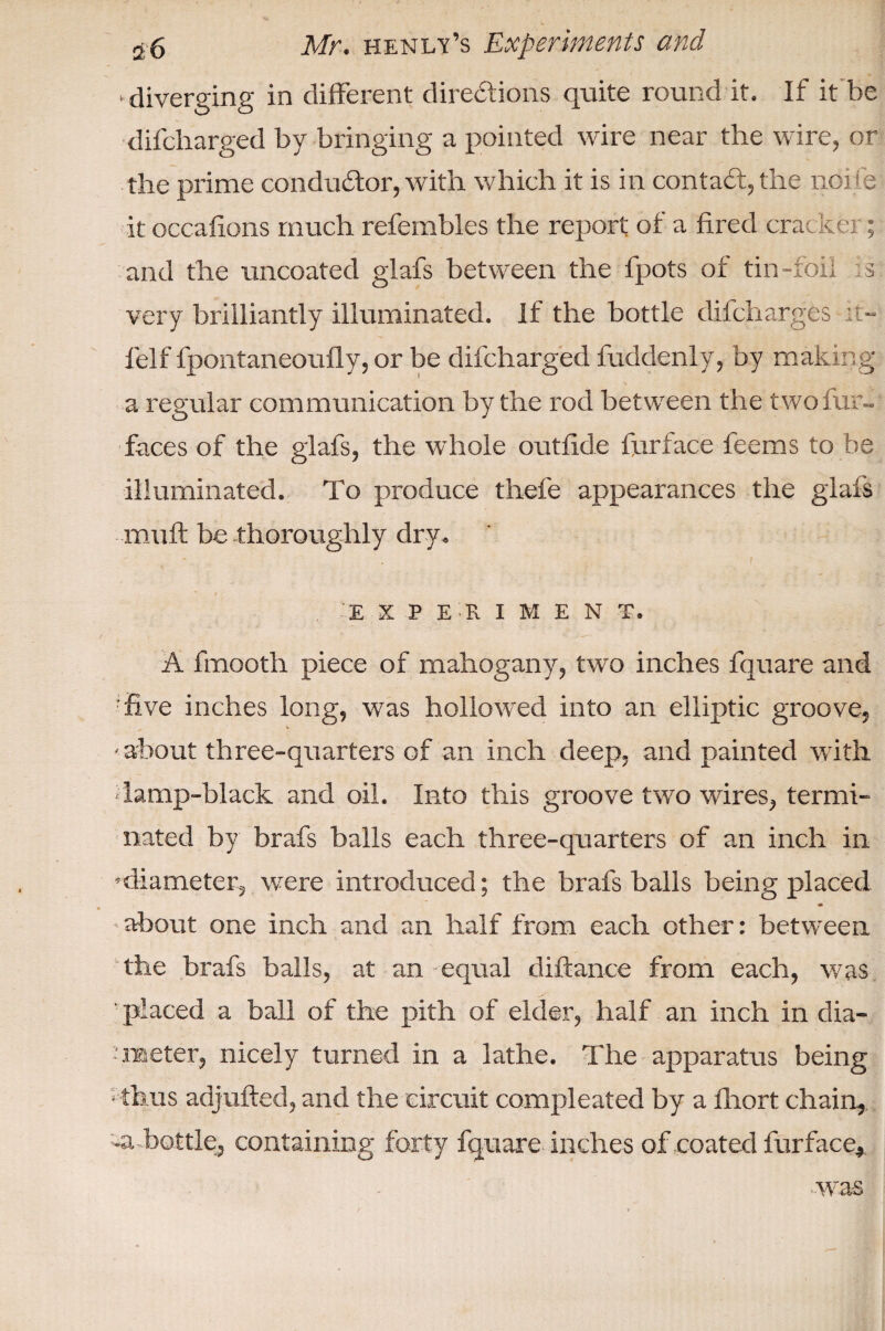 ^diverging in different directions quite round it. If it be difcharged by bringing a pointed wire near the wire, or the prime conductor, with which it is in contact, the noi b it occafions much refembles the report of a fired cracker; and the uncoated glafs between the fpots of tin-foil s very brilliantly illuminated. If the bottle difcharges ;i- felf fpontaneoufly, or be difcharged fuddenly, by making a regular communication by the rod between the two fur- faces of the glafs, the whole outfide furface feems to be illuminated. To produce thefe appearances the glafs muff be thoroughly dry. - t t * • t . 'EXPERIMENT. A fmooth piece of mahogany, two inches fquare and five inches long, was hollowed into an elliptic groove, about three-quarters of an inch deep, and painted with ■ lamp-black and oil. Into this groove two wires, termi¬ nated by brafs balls each three-quarters of an inch in diameter, were introduced; the brafs balls being placed * about one inch and an half from each other: between the brafs balls, at an equal diftance from each, was ' placed a ball of the pith of elder, half an inch in dia¬ meter, nicely turned in a lathe. The apparatus being Thus adjufted, and the circuit compleated by a fliort chain, bottle, containing forty fquare. inches of coated furface* was