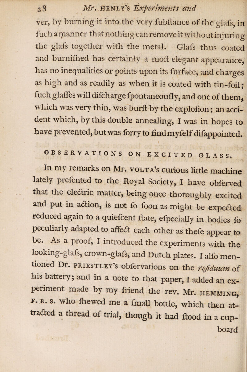 * \ . * ver, by burning it into the very fubftance of the glafs, in fuch a manner that nothing can remove it without injuring the glafs together with the metal. Glafs thus coated and burnifhed has certainly a moft elegant appearance, has no inequalities or points upon its furface, and charges as high and as readily as when it is coated with tin-foil; fuch glaffes will difcharge fpontaneoufly, and one of them, which was very thin, was burft by the explofion; an acci¬ dent which, by this double annealing, I was in hopes to have prevented, but was forry to findmyfelf difappointed. OBSERVATIONS ON EXCITED GLASS. ^^ my remarks on JVlr. volta’s curious little machine lately prefented to the Royal Society, I have obferved that the electric matter, being once thoroughly excited and put in addon, is not fo foon as might be expected reduced again to a quiefeent Hate, efpecially in bodies fo peculiarly adapted to affedt each other as thefe appear to be. As a proof, I introduced the experiments with the looking-glafs, crown-glafs, and Dutch plates. I alfo men¬ tioned Dr. PRIESTLEY’S obfervations on the refiduum of his battery; and in a note to that paper, I added an ex¬ periment made by my friend the rev. Mr. hemming, f. r. s. who lhewed me a fmall bottle, which then at- tradted a thread of trial, though it had Rood in a cup¬ board