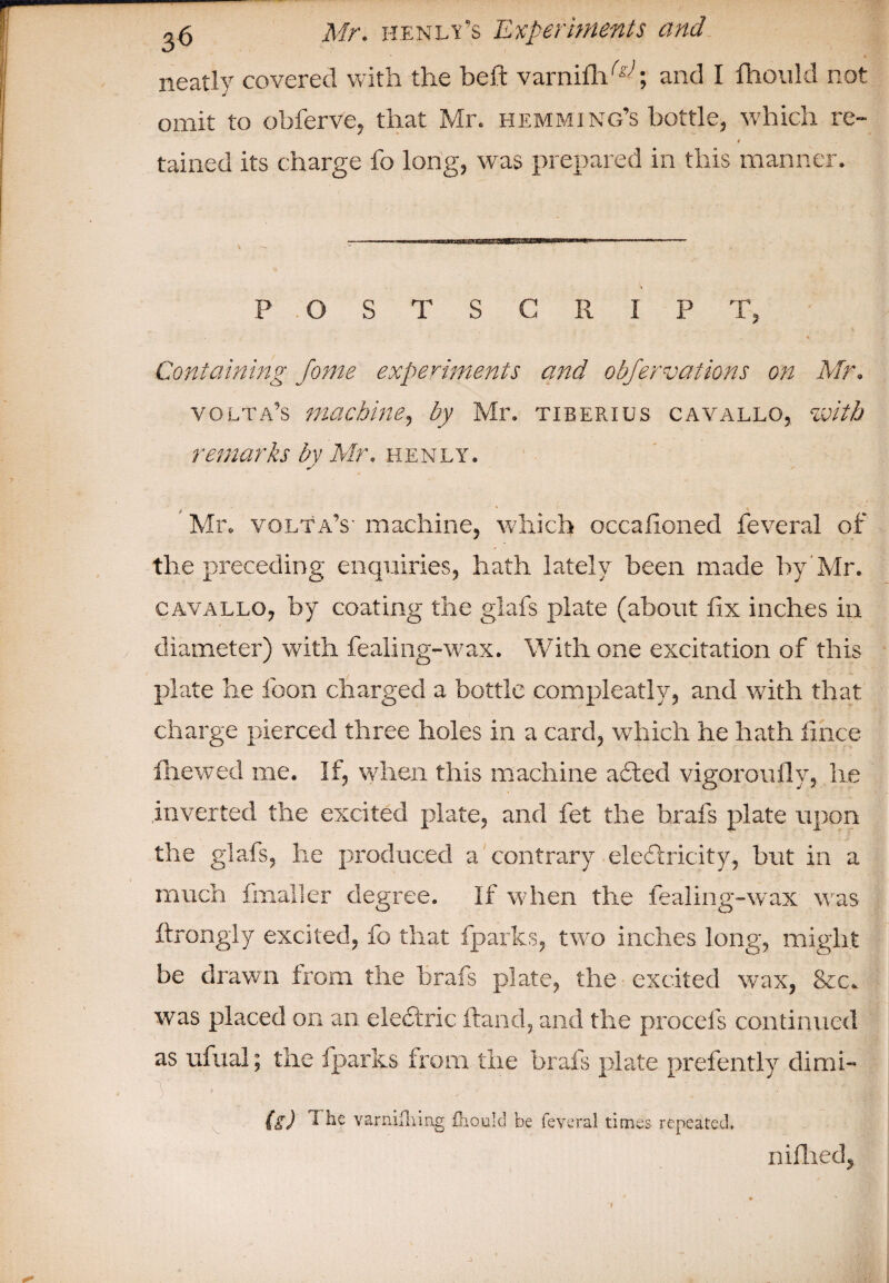 T ,5 Mr. HENLif’s Experiments and neatly covered with the belt varnifh1^; and I fhould not omit to obferve, that Mr. hemming’s bottle, which re- 1 tained its charge fo long, was prepared in this manner. POSTSCRIPT, % Containing Jotne experiments and obfervations on Mr. volta’s machine, by Mr. tiberius cavallo, with remarks by Mr. henly. Mr. volta’s- machine, which occalioned feveral of the preceding enquiries, hath lately been made by Mr. cavallo, by coating the glafs plate (about fix inches in diameter) with fealing-wax. With one excitation of this plate he loon charged a bottle compleatly, and with that charge pierced three holes in a card, which he hath fince fhewed me. If, when this machine adted vigorously, he inverted the excited plate, and fet the brafs plate upon the glafs, he produced a contrary electricity, but in a much Imaller degree. If when the fealing-w'ax was ftrongly excited, fo that fparks, two inches long, might be drawn from the brafs plate, the excited wax, &c. was placed on an electric Hand, and the procels continued as ufual; the fparks from the brafs plate presently dimi- 1 (s) 1 he varnifhing fliould be feveral times repeated, nifhed,