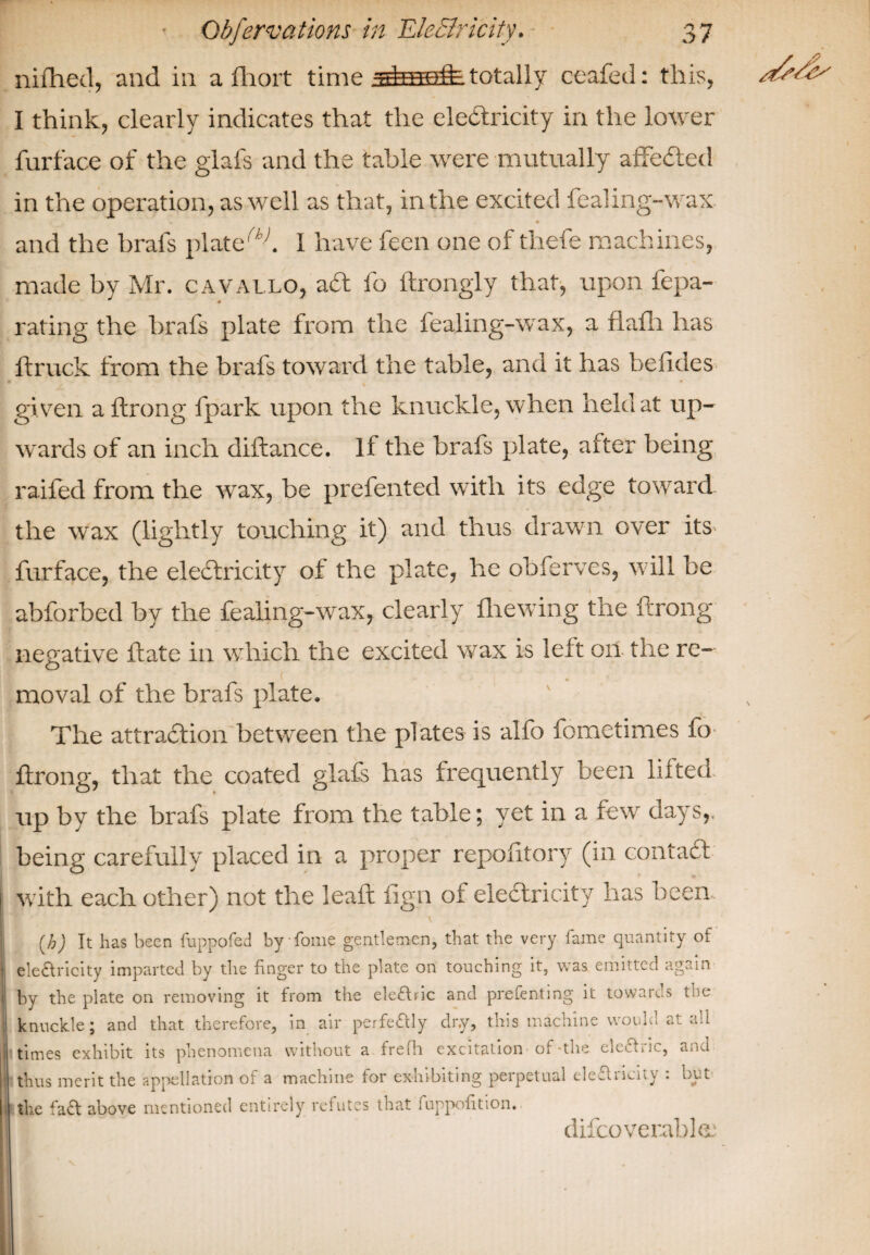 nifhecl, and in a fhort time totally ceafed: this, I think, clearly indicates that the electricity in the lower furface of the glafs and the table were mutually affeCted in the operation, as well as that, in the excited fealing-wax and the brafs plated I have feen one of thefe machines, made by Mr. cavallo, acft fo ftrongly that, upon fepa- rating the brafs plate from the fealing-wax, a flalli has ft ruck from the brafs toward the table, and it has hefldes given a ftrong fpark upon the knuckle, when held at up¬ wards of an inch diftance. If the brafs plate, after being railed from the wax, be prefented with its edge toward the wax (lightly touching it) and thus drawn over its furface, the electricity of the plate, he obferves, w7ill be abforbed by the fealing-wax, clearly fhewing the ftrong negative ftate in which the excited wax is left on the re- moval of the brafs plate. The attraction between the plates is alfo fometim.es fo ftrong, that the coated glafs has frequently been lilted up by the brafs plate from the table; yet in a few days,, being carefully placed in a proper repofitory (in contact with each other) not the leaft fign of electricity has been (h) It has been fuppofed byfome gentlemen, that the very fame quantity of electricity imparted by the finger to the plate on touching it, was emitted again by the plate on removing it from the eledric and prefenting it towards the knuckle; and that therefore, in air perfectly dry, this machine would ail times exhibit its phenomena without a fre fh excitation of-the eleOric, and thus merit the appellation of a machine for exhibiting perpetual eledncity : but the fad above mentioned entirely refutes that l uppofition. \ difcoverable.