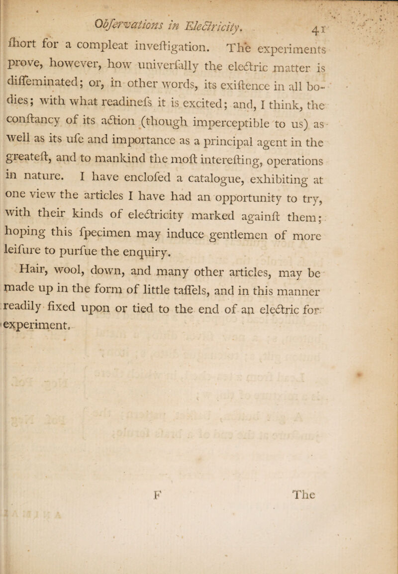 ■ • . >• 7- 4 •f‘ * ; !,■ Qbfervations in EleBricity, 41 Short foi a compleat investigation. The experiments prove, however, how universally the ele&ric matter is diffeminated; or, in other words, its exiftence in all bo¬ dies ; with what readinefs it is excited; and, I think, the constancy of its action (though imperceptible to us) as • well as its ufe and importance as a principal agent in the greateft, and to mankind the molt interesting, operations in nature. I have enclofed a catalogue, exhibiting at one view the articles I have had an opportunity to try, with their kinds of electricity marked againSt them: hoping this Specimen may induce gentlemen of more leifure to purfue the enquiry. Hair, wool, down, and many other articles, may be made up in the form of little taSTels, and in this manner readily , fixed upon or tied to the end of an e!e<5tric for experiment. F The