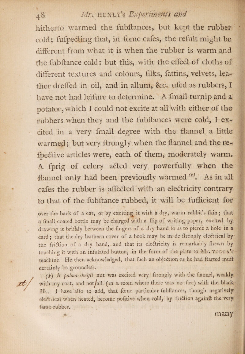 Hitherto warmed the fubftances, but kept the rubber cold; fufpeiting that, in fome cafes, the refult might be ✓ 1 different from what it is when the rubber is warm and the fubfiance cold: but this, with the effe£t of cloths of different textures and colours, fdks, fattins, velvets, lea¬ ther drelfed in oil, and in allum, &c. ufed as rubbers, I have not had leifure to determine. A fmail turnip tmd a potatoe, which I could not excite at all with either of the rubbers when they and the fubftances were cold, I ex¬ cited in a very fmail degree with the flannel a little warmed; but very ftrongly when the flannel and the re- fpedlive articles were, each of them, moderately warm. A fprig of celery a£ted very powerfully when the flannel only had been previoufly warmed <kK As in all cafes the rubber is affecfted with an ele£lricity contrary to that of the fubftance rubbed, it will be fuflicient for over the back, of a cat, or by exciting: it with a dry, warm rabbit’s fkin; that a fmail coated bottle may be charged with a flip of writing-paper, excited by drawing it brifkly between the fingers of a dry hand fo as to pierce a hole in a card; that the dry leathern cover of a book may be made ftrongly eledirical by the fridtion of a dry hand, and that its electricity is remarkably fliewn by touching it with an infulated button, in the form of the piate to Mr. Volta’s machine. He then acknowledged, that fuch an obje&ion as he had flarted muft certainly be groundlefs. (k) A palma-chri/ii nut was excited very ftrongly with the flannel, weakly with my coat, and not^all (in a room where there was no fire) with the black lilk. I have alfo to add, that fome particular fubftances, though negatively electrical when heated, become politive when cold, by fridtion againft the very fame rubber. many