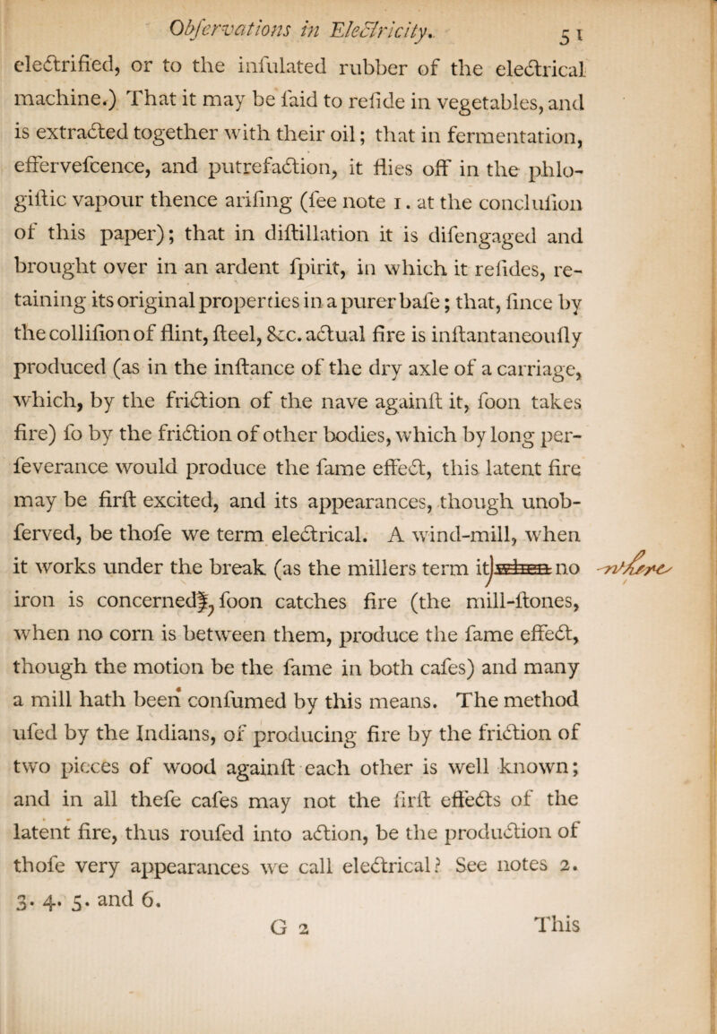 electrified, or to the infulated rubber of the electrical machine.) That it may be laid to refide in vegetables, and is extracted together with their oil; that in fermentation, effervefcence, and putrefaction, it flies off in the phlo- giflic vapour thence arifing (fee note i. at the concluiion of this paper); that in diftillation it is difengaged and brought over in an ardent fpirit, in which it relides, re¬ taining its original properties in a purer bale; that, fince by thecollifionof flint, fteel, 8cc. adtual fire is inftantaneoufly produced (as in the inftance of the dry axle of a carriage, which, by the friction of the nave againfl it, foon takes fire) fo by the friction of other bodies, which by long per- feverance would produce the fame effedt, this latent fire may be firft excited, and its appearances, though unob- ferved, be thofe we term electrical. A wind-mill, when it works under the break (as the millers term it]whan no iron is concerned^ foon catches fire (the mill-ftones, when no corn is between them, produce the fame effedt, though the motion be the fame in both cafes) and many a mill hath been confumed by this means. The method ufed by the Indians, of producing fire by the fridtion of two pieces of wood againfl each other is well known; and in all thefe cafes may not the firft effedts of the • i* _ latent fire, thus roufed into adtion, be the produdtion of thofe very appearances we call eledtrical? See notes 2. 3. 4. 5. and 6. G 2 This