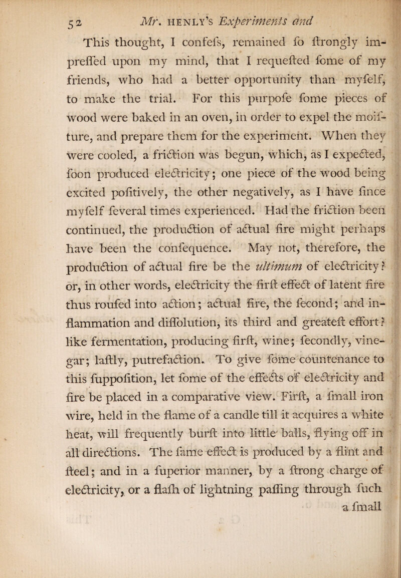 This thought, I confels, remained fo ftrongly im- preffed upon my mind, that I requefted feme of my friends, who had a better opportunity than myfelf, to make the trial. For this purpofe fome pieces of wood were baked in an oven, in order to expel the moif- ture, and prepare them for the experiment. When they were cooled, a friction was begun, which, as I expeCied, foon produced electricity; one piece of the wood being excited pofitiveiy, the other negatively, as I have lince myfelf feveral times experienced. Had the friction been continued, the production of aCtual fire might perhaps have been the confequence. May not, therefore, the production of aCtual fire be the ultimum of electricity ? or, in other words, electricity the firft effeCt of latent fire thus roufed into aCtion; aCtual fire, the fecond; and in¬ flammation and diffolution, its third and greateft effort ? like fermentation, producing firft, wine; fecondly, vine¬ gar; laftly, putrefaction. To give fome countenance to r * ' *: this fuppofition, let fome of the effeCts of electricity and fire be placed in a comparative view. Firft, a lmall iron wire, held in the flame of a candle till it acquires a white heat, will frequently burft into little balls, flying off in all directions. The fame effeCt is produced by a flint and fteel; and in a fuperior manner, by a ftrong charge of electricity, or a flafh of lightning palling through fiich a frnall