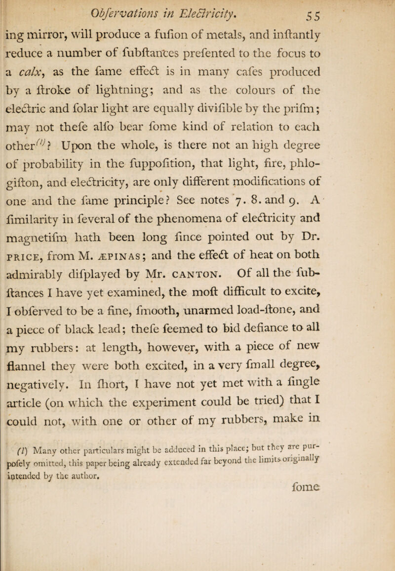 ing mirror, will produce a fufion of metals, and inftantly reduce a number of fubftan'ces prefented to the focus to a calx, as the fame effect is in many cafes produced by a ftroke of lightning; and as the colours of the electric and folar light are equally divifible by the prifm; may not thefe allb bear fome kind of relation to each other,//; ? Upon the whole, is there not an high degree of probability in the fuppofition, that light, fire, phlo- gifton, and electricity, are only different modifications of one and the fame principle? See notes 7. 8. and 9. A fimilarity in feveral of the phenomena of electricity and magnetifm hath been long fince pointed out by Dr. price, from M. spinas; and the effeCt of heat on both admirably difplayed by Mr. canton. Of all the fub- ltances I have yet examined, the moft difficult to excite, I obferved to be a fine, fmooth, unarmed load-ftone, and a piece of black lead; thefe feemed to bid defiance to all my rubbers: at length, however, with a piece of new flannel they were both excited, in a very fin all degree, negatively. In fhort, I have not yet met with a Angle article (on which the experiment could be tried) that I could not, with one or other of my rubbers, make in (l) Many other particulars might be adduced in this place; but they are pur pofely omitted, this paper being already extended far beyono the limits oi.ginally intended by the author. fome