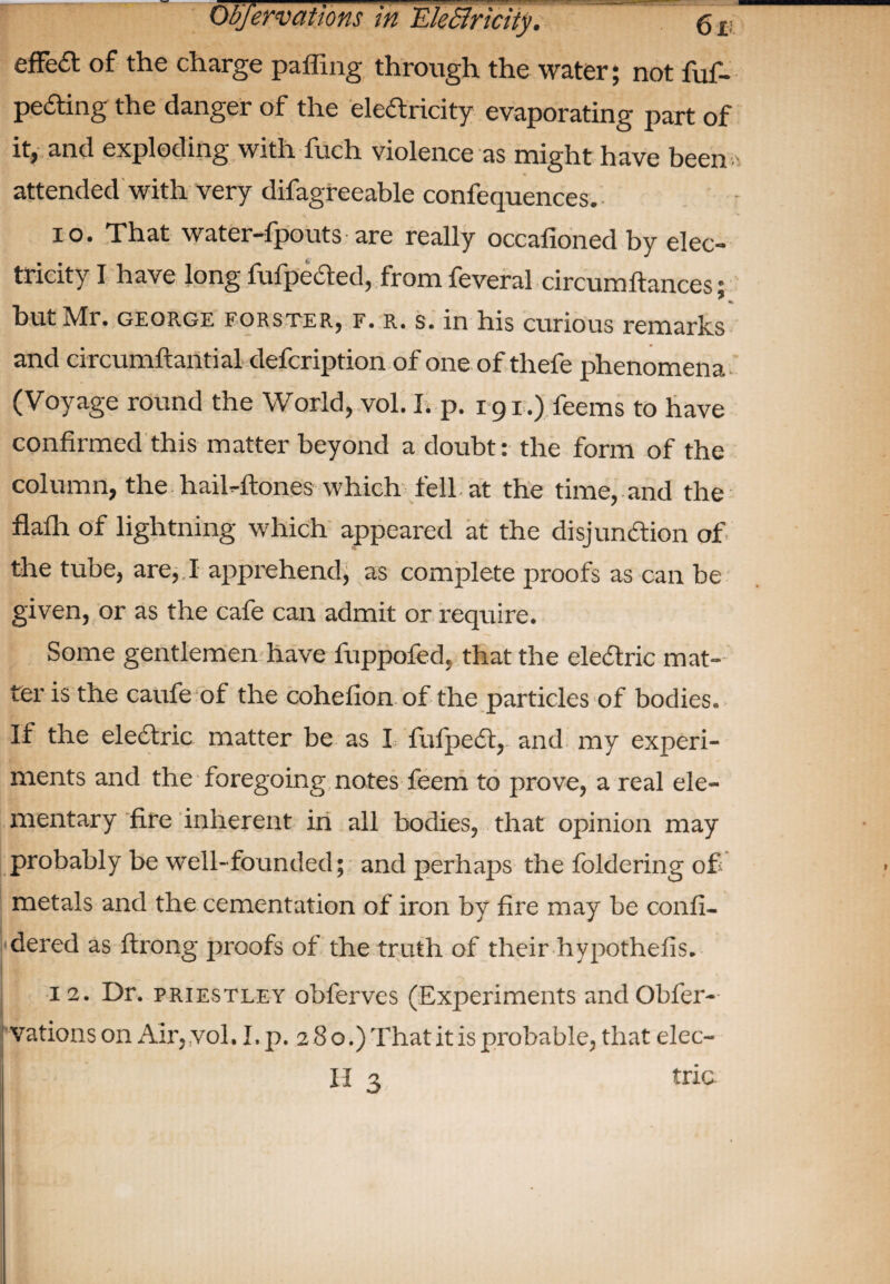 effect of the charge paffing through the water; not fuf- peaing the danger of the elearicity evaporating part of it, and exploding with fuch violence as might have been , attended with very difagreeable confequences.- io. That water-fpouts are really occafioned by elec¬ tricity I have long fufpeaed, from feveral circumftances; but Mr. GEORGE eorster, f. r. s. in his curious remarks and circumftantial defcription of one of thefe phenomena (Voyage round the World, vol. I. p. 191.) feems to have confirmed this matter beyond a doubt: the form of the column, the halftones which fell, at the time, and the flalh of lightning which appeared at the disjunaion of the tube, are, I apprehend; as complete proofs as can be given, or as the cafe can admit or require. Some gentlemen have fuppofed. that the elearic mat¬ ter is the caufe of the cohefion of the particles of bodies. If the elearic matter be as I fufperi,' and my experi¬ ments and the foregoing notes feem to prove, a real ele¬ mentary fire inherent in all bodies, that opinion may probably be well-founded; and perhaps the foldering of metals and the cementation of iron by fire may be confi- dered as firong proofs of the truth of their hypothefis. 12. Dr. Priestley obferves (Experiments andObfer- vations on Air. vol, I. p. 280.) That it is probable^ that eleo