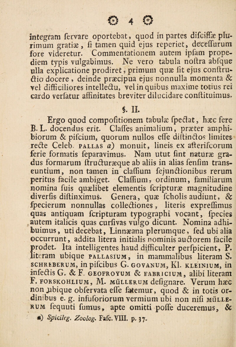 rimum gratiae, fi tamen quid ejus reperiet, deeeffurum fore videretur. Commentationem autem ipfam prope- diem typis vulgabimus. Ne vero tabula noftra abfque ulla explicatione prodiret, primum quae lit ejus conftru- dio docere , deinde praecipua ejus nonnulla momenta & vel difficiliores intelledu, vel in quibus maxime totius rei cardo verfatur affinitates breviter dilucidare conffituimus* j. II. Ergo quod compofitionem tabulas fpedat, haec fere B. L. docendus erit. Claffes animalium, praeter amphi¬ biorum & pifcium, quorum nullos effe diltindos limites rede Celeb, pallas a) monuit, lineis ex afterifcorum ferie formatis feparavimus. Nam utut fint naturae gra¬ dus formarum ftruduraeque ab aliis in alias fenfim trans¬ euntium, non tamen in claffium fejundionibus rerum peritus facile ambiget. Claffium, ordinum, familiarum nomina fuis quaelibet elementis fcripturae magnitudine diveriis diftinximus. Genera, quae fcholis audiunt, & fpecierum nonnullas collediones, literis expreffimus quas antiquam fcripturam typographi vocant, fpecies autem italicis quas curfivas vulgo dicunt. Nomina adhi¬ buimus, uti decebat, Linnaeana plerumque, fed ubi alia occurrunt, addita litera initialis nominis audorem facile prodet. Ita intelligentes haud difficulter perfpicient, P. literam ubique pallasium, in mammalibus literam S. SCHREBERUM, in pifcibuS Q. GOVANUM, Kl. KLEIN!UM, ili infedisG. & F. geofroyum & farricium, alibi literam F. forskohlium, M- mullerum defignare. Verum hasc non jubique obfervata effe fanemur, quod & in totis or¬ dinibus e. g. infuforiorum vermium ubi non nili mulle¬ rum fequuti fumus, apte omitti poffe duceremus, & *) Spicileg. Zoolog, Fafc.VIII. p. 37.