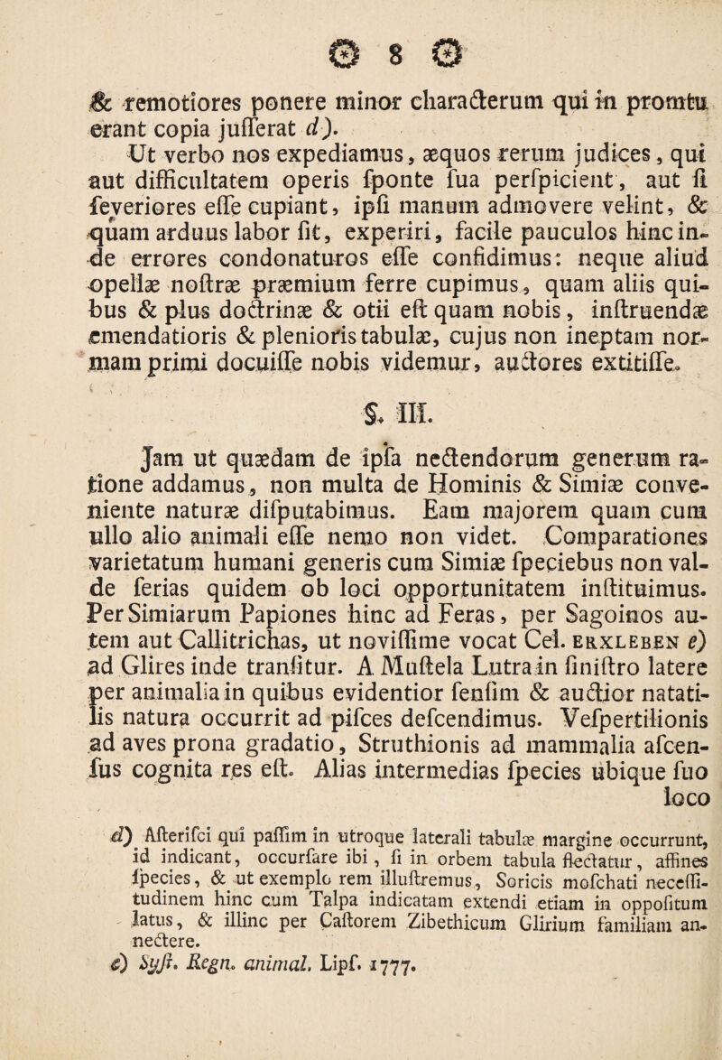 erant copia jufferat d). Ut verbo nos expediamus, aequos rerum judices, qui aut difficultatem operis fponte fua perfpicie-nt, aut ff feyeriores effe cupiant, ipfi manum admovere velint, & quam arduus labor fit, experiri, facile pauculos hinc in¬ de errores condonaturos effe confidimus: neque aliud opellae noftrae praemium ferre cupimus, quam aliis qui¬ bus & plus doctrinae & otii eft quam nobis, inltruendae emendatioris & plenioris tabulae, cujus non ineptam nor¬ mam primi docuiffe nobis videmur, audores extitiffe» & III. Jam ut quaedam de ipfa nedendorum generum ra¬ tione addamus , non multa de Hominis & Simiae conve¬ niente naturae difputabimus. Eam majorem quam cum ullo alio animali effe nemo non videt. Comparationes varietatum humani generis cum Simiae fpepiebus non val¬ de ferias quidem ob loci opportunitatem inftituimus. Per Simiarum Papiones hinc ad Feras, per Sagoinos au¬ tem aut Callitrichas, ut noviffime vocat Cei. erxleben e) ad Glires inde tranfitur. A Muftela Lutra in finiftro latere per animalia in quibus evidentior fenfim & auctior natati¬ lis natura occurrit ad pifces defcendimus. Vefpertilionis ad aves prona gradatio, Struthionis ad mammalia afcen- fus cognita res eft. Alias intermedias fpecies ubique fuo loco d) Merifci qui paffim in utroque laterali tabulae margine occurrunt, id indicant, occurfare ibi, li in orbem tabula flectatur, affines Ipecies, & ut exemplo rem illuftremus, Soricis mofchati neceffi- tudinem hinc cum Talpa indicatam extendi etiam in oppofituni latus, & illinc per Caftorem Zibethicum Glirium familiam an. neCtere. c) Syjr. Regti» animal, Lipf. 1777.