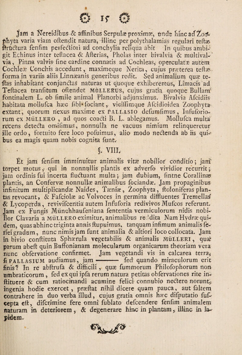 jam a Nereidibus & affinibus Serpuba proxima?, finde bincadZocf* pbyta varia viam oftenclit natura,-illinc perjpolythalamias regulari teft» ftrfidura fenfim perfediori ad conchylia reliqua abit ]n quibus anibii git Echinus inter tefiacea & Afterias, Pholas inter bivalvia & multivak” via, Pinna valvis* fine cardine connatis ad Cochleas, operculate autem Cochlea Conchis accedunt, maximeque Nerita, cujus praeterea te fi a forma in variis aliis Linnaanis generibus redit. Sed animalium qua te- Itas inhabitant conjundas' naturas ut quoque exhiberemus, Limacis ad Teftacea tranfitum ofiendet MtiLLERUS, cujus gratia quoque Bullant fontinalem L. ob fimile animal Planorbi adjunximus. Bivalvia Alci diis habitata mollufca hac fibi‘fociant r viciffimque Afcidioidea Zoophyta extant , quorum nexus maxime ex pallasio defumfimus, Infuforio- rum ex MiiLLERO , ad quos coacti B. L. ablegamus. Mollufca multa retens detecta omifimus, nonnulla ne vacuus nimium relinqueretur ille ordo, fortuito fere loco pofuimus, alio modo nectenda ab iis qui¬ bus ea magis quam nobis cognita funt.> §. VIIL Et jam fenfim imminuitur animalis vita nobilior conditio; jani torpet motus qui in nonnullis plantis ex adverfo vividior recurrit; jam ordinis fui incerta fiuduant multa; jam dubium, fintne Corallinaf plantis, an Conferva nonnullae animalibus focianda. Jam propaginibus infinitum multiplicandae Naides, Taeniae, Zoophyta, ftoloniferasplan¬ tas revocant, & Fafciolae acVolvoces in germina diffluentes Tremellas & Lycoperda, reyivifcentia' autem Infuforia redivivosMufcos referunt. Jam* ex Fungis Munchhaufeniana fententia vermiculorum nidis nobi¬ lior Clavaria a MiiLLERO eximitur, animalibus reddita Nam Hydrae quk dem, quas abhinc triginta annis ftupuimus, tanquam infimum animalis fe- riei gradum, nunc nimis jam funt animalia & alti ori loco collocata. Jam in bivio conftituta Spherula vegetabilis & animalis MiiLLERi, quae parum abeft quin Buffonianam mokcularum organicarum theoriam veta nunc obfervatione confirmet. Jam vegetandi vis in calcarea terra* fi PALLASIUM audiamus, jamfed quando miraculorum erit finis? In re abftrufa & difficili , quae fuminorum Philofophorum non umbraticorum, fed ex qui ipfa rerum natura petitas obfervationes rite in- ftituere & cum ratiocinandi acumine felici connubio nedere norunt*; ingenia hodie exercet , praeibat nihil dicere quam pauca, aut faltem Contrahere in duo verba illud, cujus gratia omnis hac difputatio fuk cepta elt, diferimine fere omni fublato defeendere fenfim animalem naturam in deteriorem , & degenerare hinc in plantam, illinc in la¬ pidem.