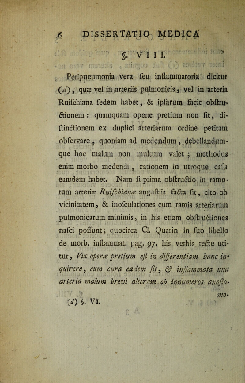 r r, §. V I I I. 1 » ' rr J & i r< r f * 'J f r « i l Peripneumonia vera feu inflammatoria dicitur (V/), quae vel in arteriis pulmonicis, vel in arteria Ruifchiana fedem habet, & ipfarum facit obftru- ftionem: quamquam operae pretium non fit, di- ftinftionem ex duplici arteriarum ordine petitam obfervare , quoniam ad medendum, debellandum* que hoc malum non multum valet ; methodus enim morbo medendi, rationem in utroque cafu ^ * i J f f .. i [ ' < earndem habet. Nam fi prima obftrudtio in ramo* I rum arteriae Ruifcbianse anguftiis fa£ta fit, cito ob w .1 ♦ v vicinitatem, & inofculationes cum ramis arteriarum pulmonicarum minimis, in his etiam obftruftiones \ \ , C * i * ' * “ ' | * * * , I t * > V * i * i • % / Lr 4 I 1 # I / ■ J I 4 ✓ * i >■' * - 1 *. nafci polfunt; quocirca Cl. Quarin in fuo libello de morb. inflammat, pag, 97. his verbis recte uti¬ tur 9 Vix operte pretium ejl in differentiam hanc inm quivere, cum cura eadem fit, & inflammata una J i~ J < arteria malum brevi alteram ob innumeros an a flo- ■i {d) §. VI. mO' f' > / #